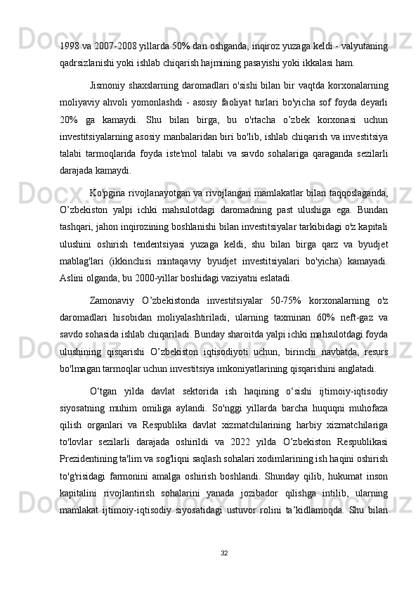 1998 va 2007-2008 yillarda 50% dan oshganda, inqiroz yuzaga keldi - valyutaning
qadrsizlanishi yoki ishlab chiqarish hajmining pasayishi yoki ikkalasi ham.
Jismoniy  shaxslarning  daromadlari  o'sishi   bilan bir  vaqtda  korxonalarning
moliyaviy   ahvoli   yomonlashdi   -   asosiy   faoliyat   turlari   bo'yicha   sof   foyda   deyarli
20%   ga   kamaydi.   Shu   bilan   birga,   bu   o'rtacha   o’zbek   korxonasi   uchun
investitsiyalarning asosiy manbalaridan biri bo'lib, ishlab chiqarish va investitsiya
talabi   tarmoqlarida   foyda   iste'mol   talabi   va   savdo   sohalariga   qaraganda   sezilarli
darajada kamaydi.
Ko'pgina rivojlanayotgan va rivojlangan mamlakatlar bilan taqqoslaganda,
O’zbekiston   yalpi   ichki   mahsulotdagi   daromadning   past   ulushiga   ega.   Bundan
tashqari, jahon inqirozining boshlanishi bilan investitsiyalar tarkibidagi o'z kapitali
ulushini   oshirish   tendentsiyasi   yuzaga   keldi,   shu   bilan   birga   qarz   va   byudjet
mablag'lari   (ikkinchisi   mintaqaviy   byudjet   investitsiyalari   bo'yicha)   kamayadi.
Aslini olganda, bu 2000-yillar boshidagi vaziyatni eslatadi.
Zamonaviy   O’zbekistonda   investitsiyalar   50-75%   korxonalarning   o'z
daromadlari   hisobidan   moliyalashtiriladi,   ularning   taxminan   60%   neft-gaz   va
savdo sohasida ishlab chiqariladi. Bunday sharoitda yalpi ichki mahsulotdagi foyda
ulushining   qisqarishi   O’zbekiston   iqtisodiyoti   uchun,   birinchi   navbatda,   resurs
bo'lmagan tarmoqlar uchun investitsiya imkoniyatlarining qisqarishini anglatadi.
O‘tgan   yilda   davlat   sektorida   ish   haqining   o‘sishi   ijtimoiy-iqtisodiy
siyosatning   muhim   omiliga   aylandi.   So'nggi   yillarda   barcha   huquqni   muhofaza
qilish   organlari   va   Respublika   davlat   xizmatchilarining   harbiy   xizmatchilariga
to'lovlar   sezilarli   darajada   oshirildi   va   2022   yilda   O’zbekiston   Respublikasi
Prezidentining ta'lim va sog'liqni saqlash sohalari xodimlarining ish haqini oshirish
to'g'risidagi   farmonini   amalga   oshirish   boshlandi.   Shunday   qilib,   hukumat   inson
kapitalini   rivojlantirish   sohalarini   yanada   jozibador   qilishga   intilib,   ularning
mamlakat   ijtimoiy-iqtisodiy   siyosatidagi   ustuvor   rolini   ta’kidlamoqda.   Shu   bilan
32 