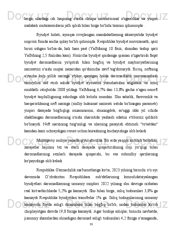 birga,   ulardagi   ish   haqining   o'sishi   chuqur   institutsional   o'zgarishlar   va   yuqori
malakali mutaxassislarni jalb qilish bilan birga bo'lishi taxmin qilinmoqda .
Byudjet   holati,   ayniqsa   rivojlangan   mamlakatlarning   aksariyatida   byudjet
inqirozi fonida ancha qulay bo'lib qolmoqda. Respublika byudjet muvozanatli, qarz
biroz   oshgan   bo'lsa-da,   hali   ham   past   (YaIMning   10   foizi,   shundan   tashqi   qarz
YaIMning 2,5 foizidan kam). Hozircha byudjet qoidasiga qisman o'zgartirish faqat
byudjet   daromadlarini   yo'qotish   bilan   bog'liq   va   byudjet   majburiyatlarining
nazoratsiz   o'sishi   nuqtai   nazaridan   qo'shimcha   xavf   tug'dirmaydi.   Biroq,   neftning
o'rtacha   ko'p   yillik   narxiga   e'tibor   qaratgan   holda   daromadlarni   muvozanatlash
tamoyilini   rad   etish   aslida   byudjet   siyosatini   yumshatishni   anglatadi   va   uzoq
muddatli istiqbolda 2008 yildagi YaIMning 6,7% dan 13,8%  gacha o'sgan noneft
byudjet   taqchilligining   oshishiga   olib  kelishi   mumkin.   Shu   sababli,   farovonlik   va
barqarorlikning neft narxiga (milliy hukumat  nazorati ostida bo'lmagan parametr)
yuqori   darajada   bog'liqligi   muammosini,   shuningdek,   so'nggi   ikki   yil   ichida
shakllangan   daromadlarning   o'sishi   sharoitida   yashash   odatini   e'tiborsiz   qoldirib
bo'lmaydi.   Neft   narxining   turg'unligi   va   ularning   pasayish   ehtimoli   "to'satdan"
kamdan-kam uchraydigan resurs uchun kurashning kuchayishiga olib keladi.
Mintaqaviy moliya yanada qiyin ahvolda. Bu erda yaqqol ko'rinib turibdiki,
xarajatlar   hajmini   tez   va   etarli   darajada   qisqartirishning   iloji   yo'qligi   bilan
daromadlarning   sezilarli   darajada   qisqarishi,   bu   esa   submilliy   qarzlarning
ko'payishiga olib keladi.
Respublika G'aznachilik ma'lumotlariga ko'ra, 2023 yilning birinchi o'n oyi
davomida   O’zbekiston   Respublikasi   sub'ektlarining   konsolidatsiyalangan
byudjetlari   daromadlarining   umumiy   miqdori   2022   yilning   shu   davriga   nisbatan
real ko'rsatkichlarda 5,2% ga kamaydi. Shu bilan birga, soliq tushumlari 3,8% ga
kamaydi   Respublika   byudjetdan   transferlar   1%   ga.   Soliq  tushumlarining   umumiy
kamayishi   foyda   solig'i   dinamikasi   bilan   bog'liq   bo'lib,   undan   tushumlar   ko'rib
chiqilayotgan davrda 19,8 foizga kamaydi. Agar boshqa soliqlar, birinchi navbatda,
jismoniy shaxslardan olinadigan daromad solig'i tushumlari 4,2 foizga o'smaganda,
33 