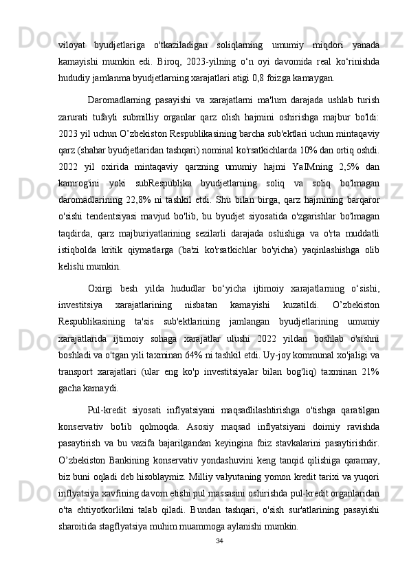 viloyat   byudjetlariga   o'tkaziladigan   soliqlarning   umumiy   miqdori   yanada
kamayishi   mumkin   edi.   Biroq,   2023-yilning   o‘n   oyi   davomida   real   ko‘rinishda
hududiy jamlanma byudjetlarning xarajatlari atigi 0,8 foizga kamaygan.
Daromadlarning   pasayishi   va   xarajatlarni   ma'lum   darajada   ushlab   turish
zarurati   tufayli   submilliy   organlar   qarz   olish   hajmini   oshirishga   majbur   bo'ldi:
2023 yil uchun O’zbekiston Respublikasining barcha sub'ektlari uchun mintaqaviy
qarz (shahar byudjetlaridan tashqari) nominal ko'rsatkichlarda 10% dan ortiq oshdi.
2022   yil   oxirida   mintaqaviy   qarzning   umumiy   hajmi   YaIMning   2,5%   dan
kamrog'ini   yoki   subRespublika   byudjetlarning   soliq   va   soliq   bo'lmagan
daromadlarining   22,8%   ni   tashkil   etdi.   Shu   bilan   birga,   qarz   hajmining   barqaror
o'sishi   tendentsiyasi   mavjud   bo'lib,   bu   byudjet   siyosatida   o'zgarishlar   bo'lmagan
taqdirda,   qarz   majburiyatlarining   sezilarli   darajada   oshishiga   va   o'rta   muddatli
istiqbolda   kritik   qiymatlarga   (ba'zi   ko'rsatkichlar   bo'yicha)   yaqinlashishga   olib
kelishi mumkin.
Oxirgi   besh   yilda   hududlar   bo‘yicha   ijtimoiy   xarajatlarning   o‘sishi,
investitsiya   xarajatlarining   nisbatan   kamayishi   kuzatildi.   O’zbekiston
Respublikasining   ta'sis   sub'ektlarining   jamlangan   byudjetlarining   umumiy
xarajatlarida   ijtimoiy   sohaga   xarajatlar   ulushi   2022   yildan   boshlab   o'sishni
boshladi va o'tgan yili taxminan 64% ni tashkil etdi. Uy-joy kommunal xo'jaligi va
transport   xarajatlari   (ular   eng   ko'p   investitsiyalar   bilan   bog'liq)   taxminan   21%
gacha kamaydi.
Pul-kredit   siyosati   inflyatsiyani   maqsadlilashtirishga   o'tishga   qaratilgan
konservativ   bo'lib   qolmoqda.   Asosiy   maqsad   inflyatsiyani   doimiy   ravishda
pasaytirish   va   bu   vazifa   bajarilgandan   keyingina   foiz   stavkalarini   pasaytirishdir.
O’zbekiston   Bankining   konservativ   yondashuvini   keng   tanqid   qilishiga   qaramay,
biz buni oqladi deb hisoblaymiz. Milliy valyutaning yomon kredit tarixi va yuqori
inflyatsiya xavfining davom etishi pul massasini oshirishda pul-kredit organlaridan
o'ta   ehtiyotkorlikni   talab   qiladi.   Bundan   tashqari,   o'sish   sur'atlarining   pasayishi
sharoitida stagflyatsiya muhim muammoga aylanishi mumkin.
34 