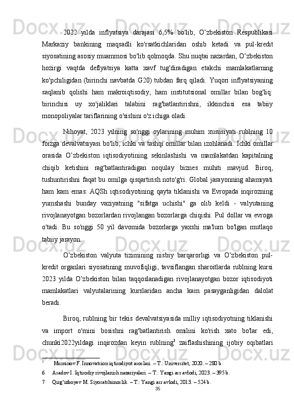 2022   yilda   inflyatsiya   darajasi   6,5%   bo'lib,   O’zbekiston   Respublikasi
Markaziy   bankining   maqsadli   ko'rsatkichlaridan   oshib   ketadi   va   pul-kredit
siyosatining asosiy muammosi bo'lib qolmoqda. Shu nuqtai nazardan, O’zbekiston
hozirgi   vaqtda   deflyatsiya   katta   xavf   tug'diradigan   etakchi   mamlakatlarning
ko'pchiligidan   (birinchi   navbatda   G20)   tubdan   farq   qiladi.   Yuqori   inflyatsiyaning
saqlanib   qolishi   ham   makroiqtisodiy,   ham   institutsional   omillar   bilan   bog'liq:
birinchisi   uy   xo'jaliklari   talabini   rag'batlantirishni,   ikkinchisi   esa   tabiiy
monopoliyalar tariflarining o'sishini o'z ichiga oladi.
Nihoyat,   2023   yilning   so'nggi   oylarining   muhim   xususiyati   rublning   10
foizga devalvatsiyasi bo'lib, ichki va tashqi omillar bilan izohlanadi. Ichki omillar
orasida   O’zbekiston   iqtisodiyotining   sekinlashishi   va   mamlakatdan   kapitalning
chiqib   ketishini   rag'batlantiradigan   noqulay   biznes   muhiti   mavjud.   Biroq,
tushuntirishni faqat bu omilga qisqartirish noto'g'ri. Global jarayonning ahamiyati
ham   kam   emas:   AQSh   iqtisodiyotining   qayta   tiklanishi   va   Evropada   inqirozning
yumshashi   bunday   vaziyatning   "sifatga   uchishi"   ga   olib   keldi   -   valyutaning
rivojlanayotgan bozorlardan rivojlangan bozorlarga chiqishi. Pul  dollar  va evroga
o'tadi.   Bu   so'nggi   50   yil   davomida   bozorlarga   yaxshi   ma'lum   bo'lgan   mutlaqo
tabiiy jarayon.
O’zbekiston   valyuta   tizimining   nisbiy   barqarorligi   va   O’zbekiston   pul-
kredit   organlari   siyosatining   muvofiqligi,   tavsiflangan   sharoitlarda   rublning   kursi
2023   yilda   O’zbekiston   bilan   taqqoslanadigan   rivojlanayotgan   bozor   iqtisodiyoti
mamlakatlari   valyutalarining   kurslaridan   ancha   kam   pasayganligidan   dalolat
beradi.
Biroq,   rublning   bir   tekis   devalvatsiyasida   milliy   iqtisodiyotning   tiklanishi
va   import   o'rnini   bosishni   rag'batlantirish   omilini   ko'rish   xato   bo'lar   edi,
chunki2022yildagi   inqirozdan   keyin   rublning 3
  zaiflashishining   ijobiy   oqibatlari
3
  Muminov F. Innovatsion iqtisodiyot asoslari. – T.: Universitet, 2020. – 280 b.
6 Asadov I. Iqtisodiy rivojlanish nazariyalari. – T.: Yangi asr avlodi, 2023. – 395 b.
7 Qirg‘izboyev M. Siyosatshunoslik. – T.: Yangi asr avlodi, 2013. – 524 b.
35 