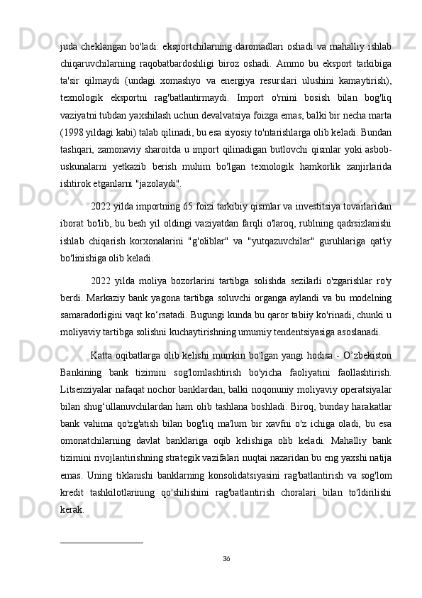 juda  cheklangan   bo'ladi:   eksportchilarning  daromadlari   oshadi   va   mahalliy   ishlab
chiqaruvchilarning   raqobatbardoshligi   biroz   oshadi.   Ammo   bu   eksport   tarkibiga
ta'sir   qilmaydi   (undagi   xomashyo   va   energiya   resurslari   ulushini   kamaytirish),
texnologik   eksportni   rag'batlantirmaydi.   Import   o'rnini   bosish   bilan   bog'liq
vaziyatni tubdan yaxshilash uchun devalvatsiya foizga emas, balki bir necha marta
(1998 yildagi kabi) talab qilinadi, bu esa siyosiy to'ntarishlarga olib keladi. Bundan
tashqari, zamonaviy sharoitda u import qilinadigan butlovchi qismlar yoki asbob-
uskunalarni   yetkazib   berish   muhim   bo'lgan   texnologik   hamkorlik   zanjirlarida
ishtirok etganlarni "jazolaydi".
2022 yilda importning 65 foizi tarkibiy qismlar va investitsiya tovarlaridan
iborat  bo'lib, bu besh  yil oldingi vaziyatdan farqli  o'laroq, rublning qadrsizlanishi
ishlab   chiqarish   korxonalarini   "g'oliblar"   va   "yutqazuvchilar"   guruhlariga   qat'iy
bo'linishiga olib keladi.
2022   yilda   moliya   bozorlarini   tartibga   solishda   sezilarli   o'zgarishlar   ro'y
berdi.   Markaziy   bank   yagona  tartibga   soluvchi   organga   aylandi   va  bu   modelning
samaradorligini vaqt ko‘rsatadi. Bugungi kunda bu qaror tabiiy ko'rinadi, chunki u
moliyaviy tartibga solishni kuchaytirishning umumiy tendentsiyasiga asoslanadi.
Katta  oqibatlarga  olib kelishi  mumkin bo'lgan  yangi   hodisa  -  O’zbekiston
Bankining   bank   tizimini   sog'lomlashtirish   bo'yicha   faoliyatini   faollashtirish.
Litsenziyalar nafaqat nochor banklardan, balki noqonuniy moliyaviy operatsiyalar
bilan shug‘ullanuvchilardan ham  olib tashlana  boshladi. Biroq, bunday harakatlar
bank   vahima   qo'zg'atish   bilan   bog'liq   ma'lum   bir   xavfni   o'z   ichiga   oladi,   bu   esa
omonatchilarning   davlat   banklariga   oqib   kelishiga   olib   keladi.   Mahalliy   bank
tizimini rivojlantirishning strategik vazifalari nuqtai nazaridan bu eng yaxshi natija
emas.   Uning   tiklanishi   banklarning   konsolidatsiyasini   rag'batlantirish   va   sog'lom
kredit   tashkilotlarining   qo'shilishini   rag'batlantirish   choralari   bilan   to'ldirilishi
kerak.
36 