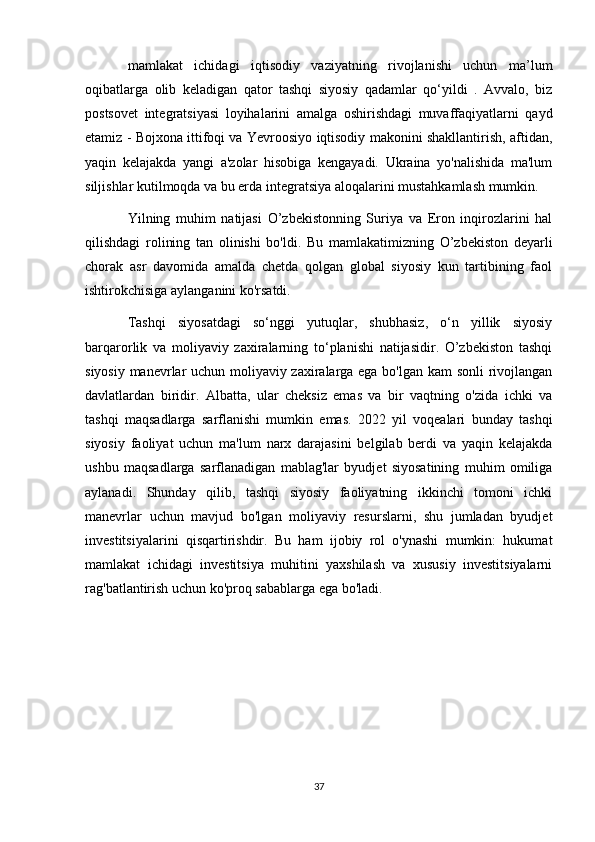 mamlakat   ichidagi   iqtisodiy   vaziyatning   rivojlanishi   uchun   ma’lum
oqibatlarga   olib   keladigan   qator   tashqi   siyosiy   qadamlar   qo‘yildi   .   Avvalo,   biz
postsovet   integratsiyasi   loyihalarini   amalga   oshirishdagi   muvaffaqiyatlarni   qayd
etamiz - Bojxona ittifoqi va Yevroosiyo iqtisodiy makonini shakllantirish, aftidan,
yaqin   kelajakda   yangi   a'zolar   hisobiga   kengayadi.   Ukraina   yo'nalishida   ma'lum
siljishlar kutilmoqda va bu erda integratsiya aloqalarini mustahkamlash mumkin.
Yilning   muhim   natijasi   O’zbekistonning   Suriya   va   Eron   inqirozlarini   hal
qilishdagi   rolining   tan   olinishi   bo'ldi.   Bu   mamlakatimizning   O’zbekiston   deyarli
chorak   asr   davomida   amalda   chetda   qolgan   global   siyosiy   kun   tartibining   faol
ishtirokchisiga aylanganini ko'rsatdi.
Tashqi   siyosatdagi   so‘nggi   yutuqlar,   shubhasiz,   o‘n   yillik   siyosiy
barqarorlik   va   moliyaviy   zaxiralarning   to‘planishi   natijasidir.   O’zbekiston   tashqi
siyosiy manevrlar uchun moliyaviy zaxiralarga ega bo'lgan kam sonli rivojlangan
davlatlardan   biridir.   Albatta,   ular   cheksiz   emas   va   bir   vaqtning   o'zida   ichki   va
tashqi   maqsadlarga   sarflanishi   mumkin   emas.   2022   yil   voqealari   bunday   tashqi
siyosiy   faoliyat   uchun   ma'lum   narx   darajasini   belgilab   berdi   va   yaqin   kelajakda
ushbu   maqsadlarga   sarflanadigan   mablag'lar   byudjet   siyosatining   muhim   omiliga
aylanadi.   Shunday   qilib,   tashqi   siyosiy   faoliyatning   ikkinchi   tomoni   ichki
manevrlar   uchun   mavjud   bo'lgan   moliyaviy   resurslarni,   shu   jumladan   byudjet
investitsiyalarini   qisqartirishdir.   Bu   ham   ijobiy   rol   o'ynashi   mumkin:   hukumat
mamlakat   ichidagi   investitsiya   muhitini   yaxshilash   va   xususiy   investitsiyalarni
rag'batlantirish uchun ko'proq sabablarga ega bo'ladi.
37 
