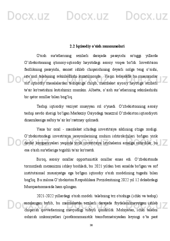 2.2 Iqtisodiy o'sish muammolari
O'sish   sur'atlarining   sezilarli   darajada   pasayishi   so'nggi   yillarda
O’zbekistonning   ijtimoiy-iqtisodiy   hayotidagi   asosiy   voqea   bo'ldi.   Investitsion
faollikning   pasayishi,   sanoat   ishlab   chiqarishining   deyarli   nolga   teng   o‘sishi,
iste’mol   talabining   sekinlashishi   kuzatilmoqda   .   Yaqin   kelajakda   bu   muammolar
sof   iqtisodiy   masalalardan   tashqariga   chiqib,   mamlakat   siyosiy   hayotiga   sezilarli
ta'sir   ko'rsatishini   kutishimiz   mumkin.   Albatta,   o‘sish   sur’atlarining   sekinlashishi
bir qator omillar bilan bog‘liq.
Tashqi   iqtisodiy   vaziyat   muayyan   rol   o'ynadi.   O’zbekistonning   asosiy
tashqi savdo sherigi bo‘lgan Markaziy Osiyodagi tanazzul O’zbekiston iqtisodiyoti
dinamikasiga salbiy ta’sir ko‘rsatmay qolmadi.
Yana   bir   omil   -   mamlakat   ichidagi   investitsiya   siklining   o'ziga   xosligi.
O’zbekistondagi   investitsiya   jarayonlarining   muhim   ishtirokchilari   bo'lgan   yirik
davlat   kompaniyalari   yaqinda   yirik   investitsiya   loyihalarini   amalga   oshirdilar,   bu
esa o'sish sur'atlariga tegishli ta'sir ko'rsatdi.
Biroq,   asosiy   omillar   opportunistik   omillar   emas   edi.   O’zbekistonda
tormozlash mexanizmi ishlay boshladi, bu 2021 yildan beri amalda bo'lgan va sof
institutsional   xususiyatga   ega   bo'lgan   iqtisodiy   o'sish   modelining   tugashi   bilan
bog'liq. Bu xulosa O’zbekiston Respublikasi Prezidentining 2022 yil 12 dekabrdagi
Murojaatnomasida ham qilingan.
2021-2022 yillardagi o'sish modeli. talabning tez o'sishiga (ichki va tashqi)
asoslangan   bo'lib,   bu   mamlakatda   sezilarli   darajada   foydalanilmayotgan   ishlab
chiqarish   quvvatlarining   mavjudligi   tufayli   qondirildi.   Mohiyatan,   ichki   talabni
oshirish   imkoniyatlari   (postkommunistik   transformatsiyadan   keyingi   o ta   pastʻ
38 
