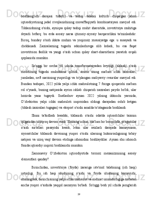 boshlang ich   darajasi   tufayli)   va   tashqi   talabni   keltirib   chiqargan   jahonʻ
iqtisodiyotining   jadal   rivojlanishining   muvaffaqiyatli   kombinatsiyasi   mavjud   edi.
Tiklanishning o'sishi,  ayniqsa qulay tashqi  muhit  sharoitida, investitsiya  muhitiga
deyarli   befarq:   bu   erda   asosiy   narsa   ijtimoiy-siyosiy   barqarorlikni   ta'minlashdir.
Biroq,   bunday   o'sish   ikkita   muhim   va   yoqimsiz   xususiyatga   ega:   u   susayadi   va
cheklanadi.   Zaxiralarning   tugashi   sekinlashuvga   olib   keladi,   bu   esa   faqat
investitsion   faollik   va   yangi   o'sish   uchun   qulay   shart-sharoitlarni   yaratish   orqali
qoplanishi mumkin .
So'nggi   bir   necha   yil   ichida   transformatsiyadan   keyingi   (tiklash)   o'sish
modelining   tugashi   muhokama   qilindi,   ammo   uning   ma'lum   ichki   zaxiralari,
jumladan, neft narxining yuqoriligi va to'plangan moliyaviy resurslar mavjud edi.
Bundan  tashqari,   2022  yilda   yalpi   ichki   mahsulotning  7  foizga   qisqarishi  ma'lum
rol   o'ynadi,   buning   natijasida   ayrim   ishlab   chiqarish   zaxiralari   paydo   bo'ldi,   ular
hozirda   yana   tugaydi.   Sustlashuv   aynan   2022   yilning   ikkinchi   yarmida,
O’zbekiston   yalpi   ichki   mahsuloti   inqirozdan   oldingi   darajadan   oshib   ketgan
(tiklash zaxiralari tugagan) va eksport o'sishi amalda to'xtaganida boshlandi.
Shuni   ta'kidlash   kerakki,   tiklanish   o'sishi   odatda   iqtisodchilar   taxmin
qilganidan uzoqroq davom etadi. Shuning uchun, ma'lum bir bosqichda, prognozlar
o'sish   sur'atlari   pasayishi   kerak,   lekin   ular   sezilarli   darajada   kamaymasa,
siyosatchilar   tiklanish   davrining   yuqori   o'sishi   ularning   hukmronligining   tabiiy
natijasi   va  uzoq   vaqt   davom   etishiga   ishonishni   boshlaydilar.  Aynan   shu   ishonch
fonida iqtisodiy inqiroz boshlanishi mumkin.
Zamonaviy   O’zbekiston   iqtisodiyotida   tormoz   mexanizmining   asosiy
elementlari qanday?
Birinchidan,   investitsiya   (foyda)   zarariga   iste'mol   talabining   (ish   haqi)
ustunligi.   Bu   ish   haqi   ulushining   o'sishi   va   foyda   ulushining   kamayishi,
shuningdek, birinchisining yalpi ichki mahsulot va mehnat unumdorligiga nisbatan
ancha yuqori o'sishida yaqqol namoyon bo'ladi. So'nggi besh yil ichida jamg'arish
39 