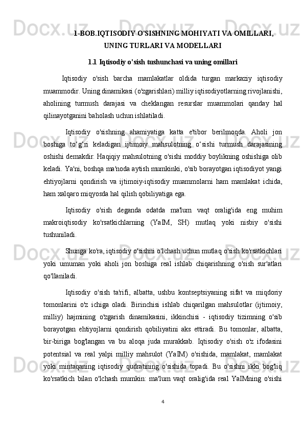 1-BOB.IQTISODIY O'SISHNING MOHIYATI VA OMILLARI,
UNING TURLARI VA MODELLARI
1.1 Iqtisodiy o’sish tushunchasi va uning omillari
  Iqtisodiy   o'sish   barcha   mamlakatlar   oldida   turgan   markaziy   iqtisodiy
muammodir. Uning dinamikasi (o'zgarishlari) milliy iqtisodiyotlarning rivojlanishi,
aholining   turmush   darajasi   va   cheklangan   resurslar   muammolari   qanday   hal
qilinayotganini baholash uchun ishlatiladi.
Iqtisodiy   o'sishning   ahamiyatiga   katta   e'tibor   berilmoqda.   Aholi   jon
boshiga   to‘g‘ri   keladigan   ijtimoiy   mahsulotning   o‘sishi   turmush   darajasining
oshishi demakdir. Haqiqiy mahsulotning o'sishi moddiy boylikning oshishiga olib
keladi. Ya'ni, boshqa ma'noda aytish mumkinki, o'sib borayotgan iqtisodiyot yangi
ehtiyojlarni   qondirish   va   ijtimoiy-iqtisodiy   muammolarni   ham   mamlakat   ichida,
ham xalqaro miqyosda hal qilish qobiliyatiga ega.
Iqtisodiy   o'sish   deganda   odatda   ma'lum   vaqt   oralig'ida   eng   muhim
makroiqtisodiy   ko'rsatkichlarning   (YaIM,   SH)   mutlaq   yoki   nisbiy   o'sishi
tushuniladi.
Shunga ko'ra, iqtisodiy o'sishni o'lchash uchun mutlaq o'sish ko'rsatkichlari
yoki   umuman   yoki   aholi   jon   boshiga   real   ishlab   chiqarishning   o'sish   sur'atlari
qo'llaniladi.
Iqtisodiy   o'sish   ta'rifi,   albatta,   ushbu   kontseptsiyaning   sifat   va   miqdoriy
tomonlarini   o'z   ichiga   oladi.   Birinchisi   ishlab   chiqarilgan   mahsulotlar   (ijtimoiy,
milliy)   hajmining   o'zgarish   dinamikasini,   ikkinchisi   -   iqtisodiy   tizimning   o'sib
borayotgan   ehtiyojlarni   qondirish   qobiliyatini   aks   ettiradi.   Bu   tomonlar,   albatta,
bir-biriga   bog'langan   va   bu   aloqa   juda   murakkab.   Iqtisodiy   o'sish   o'z   ifodasini
potentsial   va   real   yalpi   milliy   mahsulot   (YaIM)   o'sishida,   mamlakat,   mamlakat
yoki   mintaqaning   iqtisodiy   qudratining   o'sishida   topadi.   Bu   o'sishni   ikki   bog'liq
ko'rsatkich   bilan   o'lchash   mumkin:   ma'lum   vaqt   oralig'ida   real   YaIMning   o'sishi
4 