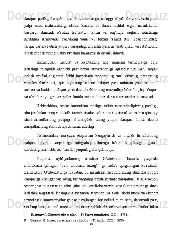 darajasi pastligicha qolmoqda. Shu bilan birga, so‘nggi 50 yil ichida investitsiyalar
yalpi   ichki   mahsulotdagi   ulushi   kamida   25   foizni   tashkil   etgan   mamlakatlar
barqaror   dinamik   o‘sishni   ko‘rsatdi,   ta’lim   va   sog‘liqni   saqlash   sohalariga
kiritilgan   sarmoyalar   YaIMning   yana   7-8   foizini   tashkil   etdi.   Hosildorlikdagi
farqni   bartaraf   etish   yuqori   darajadagi   investitsiyalarni   talab   qiladi   va   iste'molchi
o'sish modeli uning nisbiy ulushini kamaytirish orqali ishlaydi.
Ikkinchidan,   mehnat   va   kapitalning   eng   samarali   tarmoqlarga   oqib
ketishiga   to'sqinlik   qiluvchi   past   bozor   samaradorligi   iqtisodiy   tuzilmani   saqlab
qolish   xavfini   anglatadi.   Ichki   bozorlarda   raqobatning   etarli   emasligi   biznesning
noqulay   sharoitlari,   iqtisodiyotning   haddan   tashqari   yirik   nobozor   yoki   monopol
sektori va haddan tashqari yirik davlat sektorining mavjudligi bilan bog'liq. Yuqori
va o'sib borayotgan xarajatlar fonida mehnat bozorida past samaradorlik mavjud.
Uchinchidan,   davlat   tomonidan   tartibga   solish   samaradorligining   pastligi,
shu jumladan uzoq muddatli investitsiyalar uchun institutsional va makroiqtisodiy
shart-sharoitlarning   yo'qligi,   shuningdek,   uning   yuqori   darajasi   fonida   davlat
xarajatlarining etarli darajada samaradorligi.
To'rtinchidan,   noresurs   eksportini   kengaytirish   va   o’zbek   firmalarining
xalqaro   qiymat   zanjirlariga   integratsiyalashuviga   to'sqinlik   qiladigan   global
savdodagi zaif ishtirok. Tariflar yuqoriligicha qolmoqda.
Yuqorida   aytilganlarning   barchasi   O’zbekiston   hozirda   yuqorida
muhokama   qilingan   "o'rta   daromad   tuzog'i"   ga   tushib   qolganligini   ko'rsatadi.
Zamonaviy  O’zbekistonga   nisbatan,   bu  mamlakat   farovonlikning  etarlicha  yuqori
darajasiga erishgandan so'ng, bir  vaqtning o'zida mehnat xarajatlari  (u allaqachon
yuqori) va muassasalar  sifati  (ular hali  etarlicha yaxshi  emas)  cheklovlariga duch
kelishini anglatadi. Boshqacha aytganda, u yuqori malakali ishchi kuchi va eksport
texnologik innovatsiyalariga ega rivojlangan iqtisodlari bilan ham, daromadi past,
ish haqi past, sanoat 4
  mahsulotlari arzon ishlab chiqarilayotgan mamlakatlar bilan
4
  Rustamov A. Ekonometrika asoslari. – T.: Fan va texnologiya, 2021. – 375 b.
9 Yunusov M. Iqtisodiy rivojlanish va islohotlar. – T.: Adolat, 2022. – 388 b.
40 