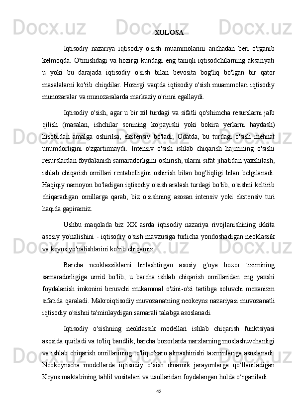 XULOSA
Iqtisodiy   nazariya   iqtisodiy   o'sish   muammolarini   anchadan   beri   o'rganib
kelmoqda. O'tmishdagi  va hozirgi kundagi eng taniqli iqtisodchilarning aksariyati
u   yoki   bu   darajada   iqtisodiy   o'sish   bilan   bevosita   bog'liq   bo'lgan   bir   qator
masalalarni ko'rib chiqdilar. Hozirgi vaqtda iqtisodiy o'sish muammolari iqtisodiy
munozaralar va munozaralarda markaziy o'rinni egallaydi.
Iqtisodiy o'sish, agar u bir xil turdagi va sifatli qo'shimcha resurslarni jalb
qilish   (masalan,   ishchilar   sonining   ko'payishi   yoki   bokira   yerlarni   haydash)
hisobidan   amalga   oshirilsa,   ekstensiv   bo'ladi;   Odatda,   bu   turdagi   o'sish   mehnat
unumdorligini   o'zgartirmaydi.   Intensiv   o'sish   ishlab   chiqarish   hajmining   o'sishi
resurslardan foydalanish samaradorligini oshirish, ularni sifat jihatidan yaxshilash,
ishlab   chiqarish   omillari   rentabelligini   oshirish   bilan   bog'liqligi   bilan   belgilanadi.
Haqiqiy namoyon bo'ladigan iqtisodiy o'sish aralash turdagi bo'lib, o'sishni keltirib
chiqaradigan   omillarga   qarab,   biz   o'sishning   asosan   intensiv   yoki   ekstensiv   turi
haqida gapiramiz.
Ushbu   maqolada   biz   XX   asrda   iqtisodiy   nazariya   rivojlanishining   ikkita
asosiy yo'nalishini - iqtisodiy o'sish mavzusiga turlicha yondoshadigan neoklassik
va keyns yo'nalishlarini ko'rib chiqamiz.
Barcha   neoklassiklarni   birlashtirgan   asosiy   g'oya   bozor   tizimining
samaradorligiga   umid   bo'lib,   u   barcha   ishlab   chiqarish   omillaridan   eng   yaxshi
foydalanish   imkonini   beruvchi   mukammal   o'zini-o'zi   tartibga   soluvchi   mexanizm
sifatida qaraladi. Makroiqtisodiy muvozanatning neokeyns nazariyasi muvozanatli
iqtisodiy o'sishni ta'minlaydigan samarali talabga asoslanadi.
Iqtisodiy   o'sishning   neoklassik   modellari   ishlab   chiqarish   funktsiyasi
asosida quriladi va to'liq bandlik, barcha bozorlarda narxlarning moslashuvchanligi
va ishlab chiqarish omillarining to'liq o'zaro almashinishi taxminlariga asoslanadi.
Neokeynscha   modellarda   iqtisodiy   o‘sish   dinamik   jarayonlarga   qo‘llaniladigan
Keyns maktabining tahlil vositalari va usullaridan foydalangan holda o‘rganiladi.
42 