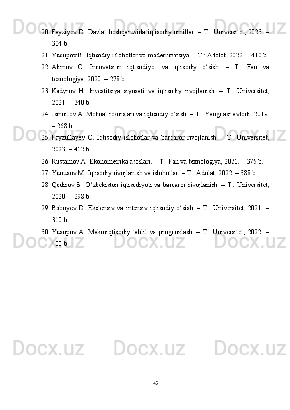 20 Fayziyev D. Davlat  boshqaruvida  iqtisodiy  omillar. – T.:  Universitet,  2023. –
304 b.
21 Yusupov B. Iqtisodiy islohotlar va modernizatsiya. – T.: Adolat, 2022. – 410 b.
22 Alimov   O.   Innovatsion   iqtisodiyot   va   iqtisodiy   o‘sish.   –   T.:   Fan   va
texnologiya, 2020. – 278 b.
23 Kadyrov   H.   Investitsiya   siyosati   va   iqtisodiy   rivojlanish.   –   T.:   Universitet,
2021. – 340 b.
24 Ismoilov A. Mehnat resurslari va iqtisodiy o‘sish. – T.: Yangi asr avlodi, 2019.
– 268 b.
25 Fayzullayev   O.   Iqtisodiy   islohotlar   va   barqaror   rivojlanish.   –   T.:   Universitet,
2023. – 412 b.
26 Rustamov A. Ekonometrika asoslari. – T.: Fan va texnologiya, 2021. – 375 b.
27 Yunusov M. Iqtisodiy rivojlanish va islohotlar. – T.: Adolat, 2022. – 388 b.
28 Qodirov B. O‘zbekiston iqtisodiyoti va barqaror rivojlanish. – T.: Universitet,
2020. – 298 b.
29 Boboyev   D.   Ekstensiv   va   intensiv   iqtisodiy   o‘sish.   –   T.:   Universitet,   2021.   –
310 b.
30 Yusupov   A.   Makroiqtisodiy   tahlil   va   prognozlash.   –   T.:   Universitet,   2022.   –
400 b.
45 