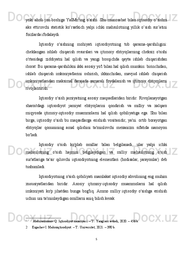 yoki aholi  jon boshiga YaIMn 1
ing o'sishi.  Shu munosabat  bilan iqtisodiy o‘sishni
aks   ettiruvchi   statistik   ko‘rsatkich   yalpi   ichki   mahsulotning   yillik   o‘sish   sur’atini
foizlarda ifodalaydi.
Iqtisodiy   o'sishning   mohiyati   iqtisodiyotning   tub   qarama-qarshiligini:
cheklangan   ishlab   chiqarish   resurslari   va   ijtimoiy   ehtiyojlarning   cheksiz   o'sishi
o'rtasidagi   ziddiyatni   hal   qilish   va   yangi   bosqichda   qayta   ishlab   chiqarishdan
iborat. Bu qarama-qarshilikni ikki asosiy yo'l bilan hal qilish mumkin: birinchidan,
ishlab   chiqarish   imkoniyatlarini   oshirish,   ikkinchidan,   mavjud   ishlab   chiqarish
imkoniyatlaridan   maksimal   darajada   samarali   foydalanish   va   ijtimoiy   ehtiyojlarni
rivojlantirish.
Iqtisodiy  o'sish  jamiyatning asosiy  maqsadlaridan biridir. Rivojlanayotgan
sharoitdagi   iqtisodiyot   jamiyat   ehtiyojlarini   qondirish   va   milliy   va   xalqaro
miqyosda   ijtimoiy-iqtisodiy   muammolarni   hal   qilish   qobiliyatiga   ega.   Shu   bilan
birga,   iqtisodiy   o'sish   bu   maqsadlarga   erishish   vositasidir,   ya'ni.   ortib   borayotgan
ehtiyojlar   qonunining   amal   qilishini   ta'minlovchi   mexanizm   sifatida   namoyon
bo'ladi.
Iqtisodiy   o'sish   ko'plab   omillar   bilan   belgilanadi,   ular   yalpi   ichki
mahsulotning   o'sish   hajmini   belgilaydigan   va   milliy   mahsulotning   o'sish
sur'atlariga   ta'sir   qiluvchi   iqtisodiyotning   elementlari   (hodisalar,   jarayonlar)   deb
tushuniladi.
Iqtisodiyotning o'sish qobiliyati mamlakat iqtisodiy ahvolining eng muhim
xususiyatlaridan   biridir.   Asosiy   ijtimoiy-iqtisodiy   muammolarni   hal   qilish
imkoniyati   ko'p   jihatdan   bunga   bog'liq.   Ammo   milliy   iqtisodiy   o'sishga   erishish
uchun uni ta'minlaydigan omillarni aniq bilish kerak.
1
  Abduraxmonov Q. Iqtisodiyot nazariyasi. – T.: Yangi asr avlodi, 2020. – 456 b.
2 Ergashev I. Makroiqtisodiyot. – T.: Universitet, 2021. – 390 b.
5 
