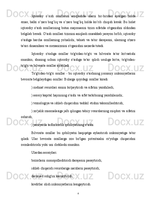 Iqtisodiy   o’sish   omillarini   aniqlashda   ularni   bir-biridan   ajralgan   holda
emas, balki o’zaro bog’liq va o’zaro bog’liq holda ko’rib chiqish kerak. Bu holat
iqtisodiy  o'sish  omillarining  butun  majmuasini   tizim   sifatida  o'rganishni  oldindan
belgilab beradi. O'sish omillari tizimini aniqlash murakkab jarayon bo'lib, iqtisodiy
o'sishga   barcha   omillarning   yo'nalishi,   tabiati   va   ta'sir   darajasini,   ularning   o'zaro
ta'siri dinamikasi va mexanizmini o'rganishni nazarda tutadi.
Iqtisodiy   o'sishga   omillar   to'g'ridan-to'g'ri   va   bilvosita   ta'sir   ko'rsatishi
mumkin,   shuning   uchun   iqtisodiy   o'sishga   ta'sir   qilish   usuliga   ko'ra,   to'g'ridan-
to'g'ri va bilvosita omillar ajratiladi.
To'g'ridan-to'g'ri omillar - bu iqtisodiy o'sishning jismoniy imkoniyatlarini
bevosita belgilaydigan omillar. Bularga quyidagi omillar kiradi:
) mehnat resurslari sonini ko'paytirish va sifatini yaxshilash;
) asosiy kapital hajmining o'sishi va sifat tarkibining yaxshilanishi;
) texnologiya va ishlab chiqarishni tashkil etishni takomillashtirish;
) xo'jalik muomalasiga jalb qilingan tabiiy resurslarning miqdori va sifatini
oshirish;
) jamiyatda tadbirkorlik qobiliyatining o'sishi.
Bilvosita   omillar   bu   qobiliyatni   haqiqatga   aylantirish   imkoniyatiga   ta'sir
qiladi.   Ular   bevosita   omillarga   xos   bo'lgan   potentsialni   ro'yobga   chiqarishni
osonlashtirishi yoki uni cheklashi mumkin.
Ulardan asosiylari:
bozorlarni monopollashtirish darajasini pasaytirish;
ishlab chiqarish resurslariga narxlarni pasaytirish;
daromad solig'ini kamaytirish;
kreditlar olish imkoniyatlarini kengaytirish.
6 