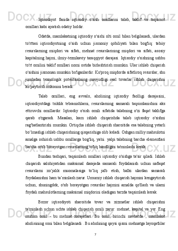 Iqtisodiyot   fanida   iqtisodiy   o'sish   omillarini   talab,   taklif   va   taqsimot
omillari kabi ajratish odatiy holdir.
Odatda, mamlakatning iqtisodiy o'sishi  olti omil bilan belgilanadi, ulardan
to'rttasi   iqtisodiyotning   o'sish   uchun   jismoniy   qobiliyati   bilan   bog'liq:   tabiiy
resurslarning   miqdori   va   sifati,   mehnat   resurslarining   miqdori   va   sifati,   asosiy
kapitalning hajmi, ilmiy-texnikaviy taraqqiyot darajasi. Iqtisodiy o'sishning ushbu
to'rt omilini taklif omillari nomi ostida birlashtirish mumkin. Ular ishlab chiqarish
o'sishini jismonan mumkin bo'lganlardir. Ko'proq miqdorda sifatliroq resurslar, shu
jumladan   texnologik   potentsialning   mavjudligi   real   tovarlar   ishlab   chiqarishni
ko'paytirish imkonini beradi.
Talab   omillari,   eng   avvalo,   aholining   iqtisodiy   faolligi   darajasini,
iqtisodiyotdagi   tsiklik   tebranishlarni,   resurslarning   samarali   taqsimlanishini   aks
ettiruvchi   omillardir.   Iqtisodiy   o'sish   omili   sifatida   talabning   o'zi   faqat   taklifga
qarab   o'zgaradi.   Masalan,   kam   ishlab   chiqarishda   talab   iqtisodiy   o'sishni
rag'batlantirishi mumkin. Ortiqcha ishlab chiqarish sharoitida esa talabning yetarli
bo‘lmasligi ishlab chiqarishning qisqarishiga olib keladi. Oshgan milliy mahsulotni
amalga oshirish ushbu omillarga bog'liq, ya'ni. yalpi  talabning barcha elementlari
barcha ortib borayotgan resurslarning to'liq bandligini ta'minlashi kerak.
Bundan  tashqari,  taqsimlash  omillari   iqtisodiy  o'sishga  ta'sir  qiladi.  Ishlab
chiqarish   salohiyatidan   maksimal   darajada   samarali   foydalanish   uchun   nafaqat
resurslarni   xo‘jalik   muomalasiga   to‘liq   jalb   etish,   balki   ulardan   samarali
foydalanishni ham ta’minlash zarur. Umumiy ishlab chiqarish hajmini kengaytirish
uchun,   shuningdek,   o'sib   borayotgan   resurslar   hajmini   amalda   qo'llash   va   ularni
foydali mahsulotlarning maksimal miqdorini oladigan tarzda taqsimlash kerak.
Bozor   iqtisodiyoti   sharoitida   tovar   va   xizmatlar   ishlab   chiqarishni
ta'minlash   uchun   uchta   ishlab   chiqarish   omili   zarur:   mehnat,   kapital   va   yer.   Eng
muhim   omil   -   bu   mehnat   xarajatlari.   Bu   omil,   birinchi   navbatda   ,   mamlakat
aholisining soni bilan belgilanadi . Bu aholining qaysi qismi mehnatga layoqatlilar
7 