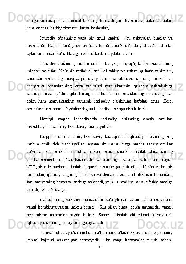 soniga   kirmasligini   va   mehnat   bozoriga   kirmasligini   aks   ettiradi,   bular   talabalar,
pensionerlar, harbiy xizmatchilar va boshqalar;
Iqtisodiy   o'sishning   yana   bir   omili   kapital   -   bu   uskunalar,   binolar   va
inventardir. Kapital fondga uy-joy fondi kiradi, chunki uylarda yashovchi odamlar
uylar tomonidan ko'rsatiladigan xizmatlardan foydalanadilar.
Iqtisodiy   o'sishning   muhim   omili   -   bu   yer,   aniqrog'i,   tabiiy   resurslarning
miqdori   va   sifati.   Ko‘rinib   turibdiki,   turli   xil   tabiiy   resurslarning   katta   zahiralari,
unumdor   yerlarning   mavjudligi,   qulay   iqlim   va   ob-havo   sharoiti,   mineral   va
energetika   resurslarining   katta   zahiralari   mamlakatimiz   iqtisodiy   yuksalishiga
salmoqli   hissa   qo‘shmoqda.   Biroq,   mo'l-ko'l   tabiiy   resurslarning   mavjudligi   har
doim   ham   mamlakatning   samarali   iqtisodiy   o'sishining   kafolati   emas.   Zero,
resurslardan samarali foydalanishgina iqtisodiy o‘sishga olib keladi.
Hozirgi   vaqtda   iqtisodiyotda   iqtisodiy   o'sishning   asosiy   omillari
investitsiyalar va ilmiy-texnikaviy taraqqiyotdir.
Ko'pgina   olimlar   ilmiy-texnikaviy   taraqqiyotni   iqtisodiy   o'sishning   eng
muhim   omili   deb   hisoblaydilar.   Aynan   shu   narsa   bizga   barcha   asosiy   omillar
bo'yicha   rentabellikni   oshirishga   imkon   beradi,   chunki   u   ishlab   chiqarishning
barcha   elementlarini   "chalkashtiradi"   va   ularning   o'zaro   harakatini   ta'minlaydi.
NTO, birinchi navbatda, ishlab chiqarish resurslariga ta'sir qiladi. K.Marks fan, bir
tomondan,   ijtimoiy   ongning   bir   shakli   va   demak,   ideal   omil,   ikkinchi   tomondan,
fan   jamiyatning   bevosita   kuchiga   aylanadi,   ya'ni   u   moddiy   narsa   sifatida   amalga
oshadi, deb ta'kidlagan.
mahsulotning   yakuniy   mahsulotini   ko'paytirish   uchun   ushbu   resurslarni
yangi   kombinatsiyasiga   imkon   beradi   .   Shu   bilan   birga,   qoida   tariqasida,   yangi,
samaraliroq   tarmoqlar   paydo   bo'ladi.   Samarali   ishlab   chiqarishni   ko'paytirish
iqtisodiy o'sishning asosiy omiliga aylanadi.
Jamiyat iqtisodiy o'sish uchun ma'lum narx to'lashi kerak. Bu narx jismoniy
kapital   hajmini   oshiradigan   sarmoyadir   -   bu   yangi   korxonalar   qurish,   asbob-
8