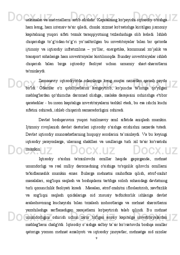 uskunalar  va materiallarni sotib olishdir. Kapitalning ko'payishi  iqtisodiy o'sishga
ham keng, ham intensiv ta'sir qiladi, chunki xizmat ko'rsatishga kiritilgan jismoniy
kapitalning   yuqori   sifati   texnik   taraqqiyotning   tezlashishiga   olib   keladi.   Ishlab
chiqarishga   to‘g‘ridan-to‘g‘ri   yo‘naltirilgan   bu   investitsiyalar   bilan   bir   qatorda
ijtimoiy   va   iqtisodiy   infratuzilma   –   yo‘llar,   energetika,   kommunal   xo‘jalik   va
transport sohalariga ham investitsiyalar kiritilmoqda. Bunday investitsiyalar ishlab
chiqarish   bilan   birga   iqtisodiy   faoliyat   uchun   umumiy   shart-sharoitlarni
ta'minlaydi.
Zamonaviy   iqtisodiyotda   odamlarga   keng   nuqtai   nazardan   qarash   paydo
bo'ldi.   Odamlar   o'z   qobiliyatlarini   kengaytirib,   ko'pincha   ta'limga   qo'yilgan
mablag'lardan   qo'shimcha   daromad   olishga,   malaka   darajasini   oshirishga   e'tibor
qaratadilar - bu inson kapitaliga investitsiyalarni tashkil etadi, bu esa ishchi kuchi
sifatini oshiradi, ishlab chiqarish samaradorligini oshiradi.
Davlat   boshqaruvini   yuqori   tuzilmaviy   omil   sifatida   aniqlash   mumkin.
Ijtimoiy   rivojlanish   davlat   dasturlari   iqtisodiy   o'sishga   erishishni   nazarda   tutadi.
Davlat   iqtisodiy   munosabatlarning   huquqiy   asoslarini   ta’minlaydi.   Va   bu   keyingi
iqtisodiy   jarayonlarga,   ularning   shakllari   va   usullariga   turli   xil   ta'sir   ko'rsatishi
mumkin.
Iqtisodiy   o'sishni   ta'minlovchi   omillar   haqida   gapirganda,   mehnat
unumdorligi   va   real   milliy   daromadning   o'sishiga   to'sqinlik   qiluvchi   omillarni
ta'kidlamaslik   mumkin   emas.   Bularga   mehnatni   muhofaza   qilish,   atrof-muhit
masalalari,   sog'liqni   saqlash   va   boshqalarni   tartibga   solish   sohasidagi   davlatning
turli   qonunchilik faoliyati  kiradi  .  Masalan,   atrof-muhitni   ifloslantirish,  xavfsizlik
va   sog'liqni   saqlash   qoidalariga   oid   xususiy   tadbirkorlik   ishlariga   davlat
aralashuvining   kuchayishi   bilan   tozalash   inshootlariga   va   mehnat   sharoitlarini
yaxshilashga   sarflanadigan   xarajatlarni   ko'paytirish   talab   qilindi.   Bu   mehnat
unumdorligini   oshirish   uchun   zarur   bo'lgan   asosiy   kapitalga   investitsiyalardan
mablag'larni chalg'itdi. Iqtisodiy o‘sishga salbiy ta’sir ko‘rsatuvchi boshqa omillar
qatoriga   yomon   mehnat   amaliyoti   va   iqtisodiy   jinoyatlar,   mehnatga   oid   nizolar
9 