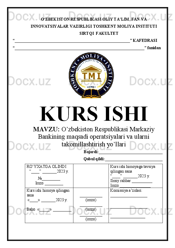 O ZBEKISTON RESPUBLIKASI ʻ OLIY TA’LIM , FAN VA
INNOVATSIYALAR VAZIRLIGI  TOSHKENT  MOLIYA INSTITUTI
SIRTQI  FAKULTET
“________________________________________________________”  KAFEDRASI
“ _______________________________________________________________ ” fanidan
               
KURS ISHI
МАVZU:   O’zbekiston Respublikasi Markaziy
Bankining maqsadi operatsiyalari va ularni
takomillashtirish yo’llari
Bajardi:____________ ______ _____________
Qabul qildi:____________________________
RO‘YXATGA OLINDI
“ ____ ”  _______20 23  y.
№_________
Imzo _________ Kurs ishi himoya ga tavsiya      
qilingan sana
“____” _______20 23  y.
Ilmiy rahbar __ ________
Imzo _______________
Kurs ishi himoya qilingan 
sana
 «____» _______202 3   y .
Baho   « _____ »  _________ ___________
( imzo )
_ _ _________
( imzo )
___________
( imzo ) Komissiya a’zolari :
__________________
_________________ _
_________________ 