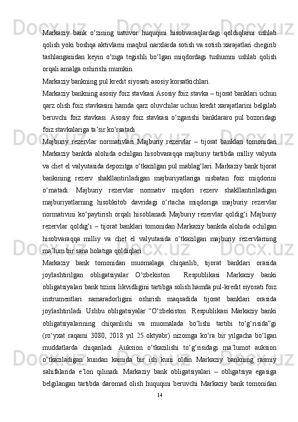 Markaziy   bank   o‘zining   ustuvor   huquqini   hisobvaraqlardagi   qoldiqlarni   ushlab
qolish yoki boshqa aktivlarni maqbul narxlarda sotish va sotish xarajatlari chegirib
tashlanganidan   keyin   o‘ziga   tegishli   bo‘lgan   miqdordagi   tushumni   ushlab   qolish
orqali amalga oshirishi mumkin.
Markaziy bankning pul kredit siyosati asosiy korsatkichlari.
Markaziy bankning asosiy foiz stavkasi Asosiy foiz stavka – tijorat banklari uchun
qarz olish foiz stavkasini hamda qarz oluvchilar uchun kredit xarajatlarini belgilab
beruvchi   foiz   stavkasi.   Asosiy   foiz   stavkasi   o‘zgarishi   banklararo   pul   bozoridagi
foiz stavkalariga ta sir ko‘rsatadi.ʼ
Majburiy   rezervlar   normativlari   Majburiy   rezervlar   –   tijorat   banklari   tomonidan
Markaziy   bankda   alohida   ochilgan   hisobvaraqqa   majburiy   tartibda   milliy   valyuta
va chet el valyutasida depozitga o‘tkazilgan pul mablag‘lari. Markaziy bank tijorat
bankining   rezerv   shakllantiriladigan   majburiyatlariga   nisbatan   foiz   miqdorini
o‘rnatadi.   Majburiy   rezervlar   normativ   miqdori   rezerv   shakllantiriladigan
majburiyatlarning   hisobkitob   davridagi   o‘rtacha   miqdoriga   majburiy   rezervlar
normativini   ko‘paytirish   orqali   hisoblanadi   Majburiy   rezervlar   qoldig‘i   Majburiy
rezervlar  qoldig‘i – tijorat  banklari tomonidan Markaziy bankda alohida ochilgan
hisobvaraqqa   milliy   va   chet   el   valyutasida   o‘tkazilgan   majburiy   rezervlarning
ma lum bir sana holatiga qoldiqlari. 	
ʼ
Markaziy   bank   tomonidan   muomalaga   chiqarilib,   tijorat   banklari   orasida
joylashtirilgan   obligatsiyalar   O‘zbekiston     Respublikasi   Markaziy   banki
obligatsiyalari bank tizimi likvidligini tartibga solish hamda pul-kredit siyosati foiz
instrumentlari   samaradorligini   oshirish   maqsadida   tijorat   banklari   orasida
joylashtiriladi.   Ushbu   obligatsiyalar   “O‘zbekiston     Respublikasi   Markaziy   banki
obligatsiyalarining   chiqarilishi   va   muomalada   bo‘lishi   tartibi   to‘g‘risida”gi
(ro‘yxat   raqami   3080,   2018   yil   25   oktyabr)   nizomga   ko‘ra   bir   yilgacha   bo‘lgan
muddatlarda   chiqariladi.   Auksion   o‘tkazilishi   to‘g‘risidagi   ma lumot   auksion	
ʼ
o‘tkaziladigan   kundan   kamida   bir   ish   kuni   oldin   Markaziy   bankning   rasmiy
sahifalarida   e lon   qilinadi.   Markaziy   bank   obligatsiyalari   –   obligatsiya   egasiga	
ʼ
belgilangan   tartibda   daromad   olish   huquqini   beruvchi   Markaziy   bank   tomonidan
14 