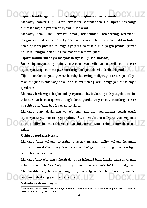 Tijorat banklariga nisbatan o‘rnatilgan majburiy zaxira siyosati. 
Markaziy   bankning   pul-kredit   siyosatini   asosiylaridan   biri   tijorat   banklariga
o‘rnatgan majburiy zahiralar siyosati hisoblanadi. 
Markaziy   bank   ushbu   siyosati   orqali,   birinchidan,   banklarning   resurslarini
chegaralashi   natijasida   iqtisodiyotda   pul   massasini   tartibga   soladi,   ikkinchidan,
bank iqtisodiy jihatdan to‘lovga layoqatsiz  holatiga  tushib qolgan paytda, qisman
bo‘lsada uning mijozlarining manfaatlarini himoya qiladi. 
Tijorat banklarini qayta moliyalash siyosati (hisob stavkasi). 
Bozor   iqtisodiyotining   doimiy   ravishda   rivojlanib   va   takomillashib   borishi
iqtisodiyotda qo‘shimcha pul resurslariga bo‘lgan talabni keltirib chiqaradi. 
Tijorat banklari xo‘jalik yurituvchi subyektlarining moliyaviy resurslariga bo‘lgan
talabini iqtisodiyotda vaqtinchalik bo‘sh pul mablag‘larini o‘ziga jalb qilish orqali
qondiradi. 
Markaziy bankning ochiq bozordagi siyosati – bu davlatning obligatsiyalari, xazina
veksellari va boshqa qimmatli qog‘ozlarini yuridik va jismoniy shaxslarga sotishi
va sotib olishi bilan bog‘liq operatsiyalaridir. 
Markaziy   bank   davlatning   va   o‘zining   qimmatli   qog‘ozlarini   sotish   orqali
iqtisodiyotda pul massasini  pasaytiradi.   Bu o‘z navbatida milliy valyutaning sotib
olish   qobiliyatini   mustahkamlash   va   inflyatsiya   darajasining   pasayishiga   olib
keladi. 
Ochiq bozordagi siyosati. 
Markaziy   bank   valyuta   siyosatining   asosiy   maqsadi   milliy   valyuta   kursining
xorijiy   mamlakatlar   valyutasi   kursiga   bo‘lgan   nisbatining   barqarorligini
ta’minlashga qaratilgan. 6
Markaziy bank o‘zining vakolati doirasida hukumat bilan hamkorlikda davlatning
valyuta   munosabatlari   bo‘yicha   siyosatining   asosiy   yo‘nalishlarini   belgilaydi.
Mamlakatda   valyuta   siyosatining   joriy   va   kelgusi   davrdagi   holati   yuzasidan
rivojlantirish strategiyasini ishlab chiqadi. 
Valyuta va depozit siyosati. 
6
  Mirziyoyev   Sh.M.   Yerkin   va   farovon,   demokratik   O'zbekiston   davlatini   birgalikda   barpo   etamiz.   –   Toshkent:
“O'zbekiston” NMIU, 2017. – 56 b.
18 