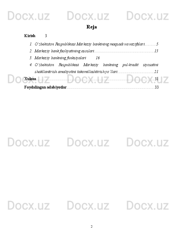 Reja
Kirish 3
1. O’zbekiston Respublikasi Markaziy bankining maqsadi va vazifalari ........... 5
2. Markaziy bank faoliyatining asoslari. .......................................................... 13
3. Markaziy   bankning   funksiyalari 16
4. O‘zbekiston   Respublikasi   Markaziy   bankning   pul-kredit   siyosatini
shakllantirish amaliyotini takomillashtirish yo‘llari .................................... 21
Xulosa ..................................................................................................................... 31
Foydalingan adabiyotlar ....................................................................................... 33
2 