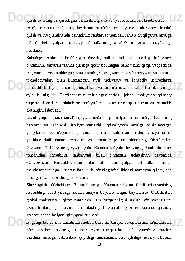 qilish va uning barqarorligini oshirishning ustuvor yo'nalishlaridan hisoblanadi. 
Istiqlolimizning dastlabki yillaridanoq mamlakatimizda yangi bank tizimini tashkil
qilish  va  rivojlantirishda   davlatimiz  rahbari  tomonidan  ishlab   chiqilganva  amalga
oshirib   kelinayotgan   iqtisodiy   islohotlarning   «o'zbek   modeli»   tamoyillariga
asoslandi.
Sohadagi   islohotlar   boshlangan   davrda,   hattoki   xalq   xo'jaligidagi   to'lovlarni
o'tkazishni samarali tashkil qilishga qodir bo'lmagan bank tizimi qisqa vaqt ichida
eng zamonaviy talablarga javob beradigan, eng zamonaviy kompyuter va axborot
texnologiyalari   bilan   jihozlangan,   turli   moliyaviy   va   iqtisodiy   inqirozlarga
bardoshli bo'lgan, barqaror, mustahkam va tom ma'nodagi mustaqil bank tizimiga
aylanib   ulgurdi.   Prezidentimiz   ta'kidlaganlaridek,   jahon   moliyaviy-iqtisodiy
inqirozi   davrida   mamlakatimiz   moliya-bank   tizimi   o'zining   barqaror   va   ishonchli
ekanligini isbotladi.
Izchil   yuqori   o'sish   sur'atlari,   yurtimizda   barpo   etilgan   bank-moliya   tizimining
barqaror   va   ishonchli   faoliyat   yuritishi,   iqtisodiyotda   amalga   oshirilayotgan
yangilanish   va   o'zgarishlar,   umuman,   mamlakatimizni   modernizatsiya   qilish
yo'lidagi   dadil   qadamlarimiz   dunyo   jamoatchiligi   tomonidankeng   e'tirof   etildi.
Xususan,   2019   yilning   iyun   oyida   Xalqaro   valyuta   fondining   Bosh   direktori
tomonidan   respublika   rahbariyati   bilan   o'tkazgan   uchrashuvi   davomida
«O'zbekiston   Respublikasitomonidan   olib   borilayotgan   islohotlar   boshqa
mamlakatlarnikiga  nisbatan  farq qilib, o'zining  afzalliklarini   namoyon  qildi»,  deb
bildirgan bahosi e'tiborga sazovordir.
Shuningdek,   O'zbekiston   Respublikasiga   Xalqaro   valyuta   fondi   missiyasining
navbatdagi   2020   yildagi   tashrifi   natijasi   bo'yicha   qilgan   bayonotida,   O'zbekiston
global   moliyaviy   inqiroz   sharoitida   ham   barqarorligini   saqlab,   o'z   manbalarini
sezilarli   darajaga   o'sishini   ta'minlashiga   Hukumatning   ehtiyotkorona   iqtisodiy
siyosati sabab bo'lganligini qayd etib o'tdi.
Bugungi  kunda mamlakatimiz moliya bozorini barqror rivojlanishini  ta'minlashda
Markaziy   bank   o'zining   pul-kredit   siyosati   orqali   katta   rol   o'ynaydi   va   mazkur
vazifani   amalga   oshirishda   quyidagi   masalalarni   hal   qilishga   asosiy   e'tiborni
23 