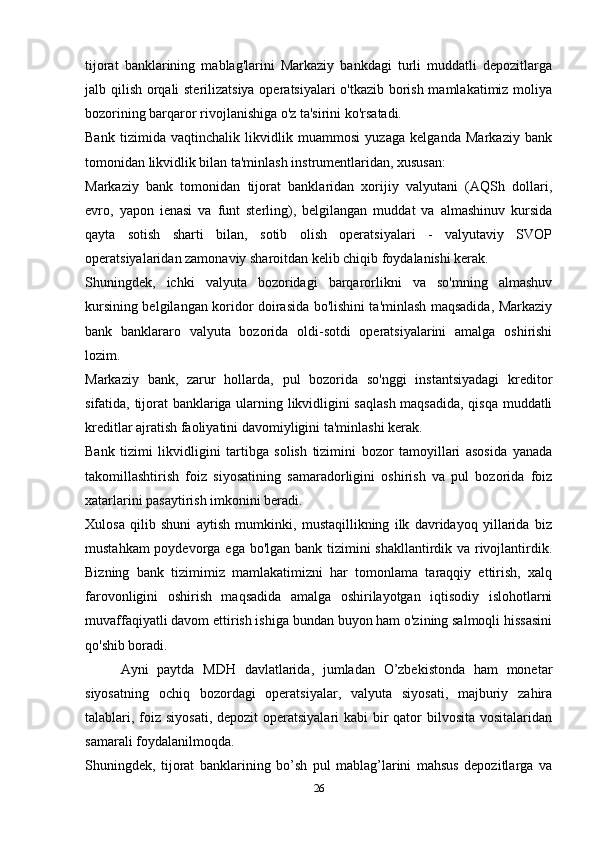 tijorat   banklarining   mablag'larini   Markaziy   bankdagi   turli   muddatli   depozitlarga
jalb qilish orqali sterilizatsiya operatsiyalari o'tkazib borish mamlakatimiz moliya
bozorining barqaror rivojlanishiga o'z ta'sirini ko'rsatadi.
Bank   tizimida   vaqtinchalik   likvidlik   muammosi   yuzaga   kelganda   Markaziy   bank
tomonidan likvidlik bilan ta'minlash instrumentlaridan, xususan:
Markaziy   bank   tomonidan   tijorat   banklaridan   xorijiy   valyutani   (AQSh   dollari,
evro,   yapon   ienasi   va   funt   sterling),   belgilangan   muddat   va   almashinuv   kursida
qayta   sotish   sharti   bilan,   sotib   olish   operatsiyalari   -   valyutaviy   SVOP
operatsiyalaridan zamonaviy sharoitdan kelib chiqib foydalanishi kerak.
Shuningdek,   ichki   valyuta   bozoridagi   barqarorlikni   va   so'mning   almashuv
kursining belgilangan koridor doirasida bo'lishini ta'minlash maqsadida, Markaziy
bank   banklararo   valyuta   bozorida   oldi-sotdi   operatsiyalarini   amalga   oshirishi
lozim.
Markaziy   bank,   zarur   hollarda,   pul   bozorida   so'nggi   instantsiyadagi   kreditor
sifatida, tijorat banklariga ularning likvidligini saqlash  maqsadida, qisqa muddatli
kreditlar ajratish faoliyatini davomiyligini ta'minlashi kerak.
Bank   tizimi   likvidligini   tartibga   solish   tizimini   bozor   tamoyillari   asosida   yanada
takomillashtirish   foiz   siyosatining   samaradorligini   oshirish   va   pul   bozorida   foiz
xatarlarini pasaytirish imkonini beradi.
Xulosa   qilib   shuni   aytish   mumkinki,   mustaqillikning   ilk   davridayoq   yillarida   biz
mustahkam  poydevorga ega bo'lgan bank tizimini shakllantirdik va rivojlantirdik.
Bizning   bank   tizimimiz   mamlakatimizni   har   tomonlama   taraqqiy   ettirish,   xalq
farovonligini   oshirish   maqsadida   amalga   oshirilayotgan   iqtisodiy   islohotlarni
muvaffaqiyatli davom ettirish ishiga bundan buyon ham o'zining salmoqli hissasini
qo'shib boradi.
Ayni   paytda   MDH   davlatlarida,   jumladan   O’zbekistonda   ham   monetar
siyosatning   ochiq   bozordagi   operatsiyalar,   valyuta   siyosati,   majburiy   zahira
talablari, foiz siyosati,  depozit operatsiyalari  kabi bir qator  bilvosita vositalaridan
samarali foydalanilmoqda.
Shuningdek,   tijorat   banklarining   bo’sh   pul   mablag’larini   mahsus   depozitlarga   va
26 