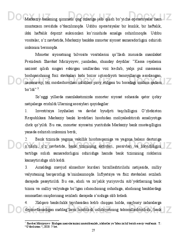 Markaziy   bankning   qimmatli   qog’ozlariga   jalb   qilish   bo’yicha   operatsiyalar   ham
muntazam   ravishda   o’tkazilmoqda.   Ushbu   operatsiyalar   bir   kunlik,   bir   haftalik,
ikki   haftalik   depozit   auksionlari   ko’rinishida   amalga   oshirilmoqda.   Ushbu
vositalar, o’z navbatida, Markaziy bankka monetar siyosat samaradorligini oshirish
imkonini bermoqda.
Monetar   siyosatning   bilvosita   vositalarini   qo’llash   xususida   mamlakat
Prezidenti   Shavkat   Mirziyoyev,   jumladan,   shunday   deydilar:   ”Kassa   rejalarini
nazorat   qilish   singari   eskirgan   usullardan   voz   kechib,   yalpi   pul   massasini
boshqarishning   foiz   stavkalari   kabi   bozor   iqtisodiyoti   tamoyillariga   asoslangan,
zamonaviy, tez moslashuvchan  uslublari joriy etilgani bu boradagi muhim qadam
bo’ldi”  7
.                 
So’nggi   yillarda   mamlakatimizda   monetar   siyosat   sohasida   qator   ijobiy
natijalarga erishildi.Ularning asosiylari quyidagilar:
1. Investitsiya   loyihalari   va   davlat   byudjeti   taqchilligini   O’zbekiston
Respublikasi   Markaziy   banki   kreditlari   hisobidan   moliyalashtirish   amaliyotiga
chek  qo’yildi.  Bu   esa,   monetar  siyosatni  yuritishda  Markaziy   bank  mustaqilligini
yanada oshirish imkonini berdi;
2. Bank   tizimida   yagona   vakillik   hisobraqamiga   va   yagona   balans   dasturiga
o’tilishi,   o’z   navbatida,   bank   tizimining   aktivlari,   passivlari   va   likvidliligini
tartibga   solish   samaradorligini   oshirishga   hamda   bank   tizimining   risklarini
kamaytirishga olib keldi. 
3. Amaldagi   mavjud   almashuv   kurslari   birxillashtirilishi   natijasida,   milliy
valyutaning   barqarorligi   ta’minlanmoqda.   Inflyatsiya   va   foiz   stavkalari   sezilarli
darajada   pasaytirildi.   Bu   esa,   aholi   va   xo’jalik   yuriyuvchi   sub’yektlarning   bank
tizimi   va   milliy   valyutaga   bo’lgan   ishonchining   oshishiga,   aholining   banklardagi
omonatlari miqdorining sezilarli darajada o’sishiga olib keladi.
4. Xalqaro   bankchilik   tajribasidan   kelib   chiqqan   holda,   majburiy   zahiralarga
deponetlanadigan   mablag’larni   hisoblash   uslubiyotining   takomillashtirilishi,   bank
7
 Shavkat Mirziyoyev  Erishgan marralarimizni mustahkamlab, islohotlar yo’lidan izchil borish asosiy vazifamiz.  T.:
“O’zbekiston “, 2020. 7-bet.  
27 