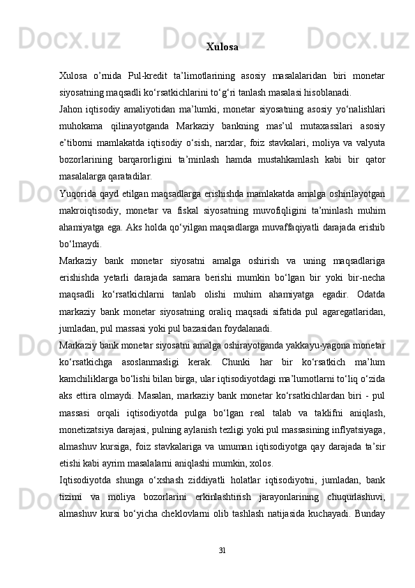 Xulosa
Xulosa   o’rnida   Pul-kredit   ta’limotlarining   asosiy   masalalaridan   biri   monetar
siyosatning maqsadli ko‘rsatkichlarini to‘g‘ri tanlash masalasi hisoblanadi.
Jahon   iqtisodiy   amaliyotidan   ma’lumki,   monetar   siyosatning   asosiy   yo‘nalishlari
muhokama   qilinayotganda   Markaziy   bankning   mas’ul   mutaxassilari   asosiy
e’tiborni   mamlakatda   iqtisodiy   o‘sish,   narxlar,   foiz   stavkalari,   moliya   va   valyuta
bozorlarining   barqarorligini   ta’minlash   hamda   mustahkamlash   kabi   bir   qator
masalalarga qaratadilar.
Yuqorida qayd etilgan maqsadlarga erishishda mamlakatda amalga oshirilayotgan
makroiqtisodiy,   monetar   va   fiskal   siyosatning   muvofiqligini   ta’minlash   muhim
ahamiyatga ega. Aks holda qo‘yilgan maqsadlarga muvaffaqiyatli darajada erishib
bo‘lmaydi. 
Markaziy   bank   monetar   siyosatni   amalga   oshirish   va   uning   maqsadlariga
erishishda   yetarli   darajada   samara   berishi   mumkin   bo‘lgan   bir   yoki   bir-necha
maqsadli   ko‘rsatkichlarni   tanlab   olishi   muhim   ahamiyatga   egadir.   Odatda
markaziy   bank   monetar   siyosatning   oraliq   maqsadi   sifatida   pul   agaregatlaridan,
jumladan, pul massasi yoki pul bazasidan foydalanadi. 
Markaziy bank monetar siyosatni amalga oshirayotganda yakkayu-yagona monetar
ko‘rsatkichga   asoslanmasligi   kerak.   Chunki   har   bir   ko‘rsatkich   ma’lum
kamchiliklarga bo‘lishi bilan birga, ular iqtisodiyotdagi ma’lumotlarni to‘liq o‘zida
aks   ettira   olmaydi.   Masalan,   markaziy   bank   monetar   ko‘rsatkichlardan   biri   -   pul
massasi   orqali   iqtisodiyotda   pulga   bo‘lgan   real   talab   va   taklifni   aniqlash,
monetizatsiya darajasi, pulning aylanish tezligi yoki pul massasining inflyatsiyaga,
almashuv   kursiga,   foiz   stavkalariga   va   umuman   iqtisodiyotga   qay   darajada   ta’sir
etishi kabi ayrim masalalarni aniqlashi mumkin, xolos. 
Iqtisodiyotda   shunga   o‘xshash   ziddiyatli   holatlar   iqtisodiyotni,   jumladan,   bank
tizimi   va   moliya   bozorlarini   erkinlashtirish   jarayonlarining   chuqurlashuvi,
almashuv   kursi   bo‘yicha   cheklovlarni   olib   tashlash   natijasida   kuchayadi.   Bunday
31 