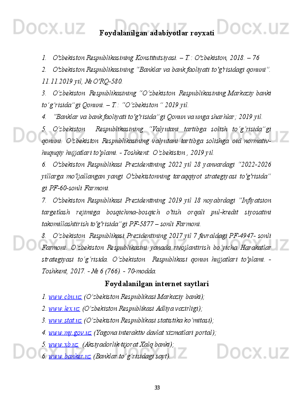 Foydalanilgan adabiyotlar royxati
1. O'zbekiston Respublikasining Konstitutsiyasi. – T.: O'zbekiston, 2018. – 76 
2. O'zbekiston Respublikasining “Banklar va bank faoliyati to'g'risidagi qonuni”.
11.11.2019 yil, № O'RQ-580. 
3. O‘zbekiston  Respublikasining “O‘zbekiston  Respublikasining Markaziy banki
to’g’risida”gi Qonuni. – T.: “O‘zbekiston ” 2019 yil.
4. “Banklar va bank faoliyati to'g'risida”gi Qonun va unga sharhlar; 2019 yil.
5. O‘zbekiston     Respublikasining   “Valyutani   tartibga   solish   to‘g‘risida”gi
qonuni.   O‘zbekiston   Respublikasining   valyutani   tartibga   solishga   oid   normativ-
huquqiy hujjatlari to'plami. - Toshkent: O‘zbekiston , 2019 yil.
6. O'zbekiston   Respublikasi   Prezidentining   2022   yil   28   yanvardagi   “2022-2026
yillarga   mo'ljallangan   yangi   O'zbekistonning   taraqqiyot   strategiyasi   to'g'risida”
gi PF-60-sonli Farmoni. 
7. O'zbekiston   Respublikasi   Prezidentining   2019   yil   18   noyabrdagi   “Inflyatsion
targetlash   rejimiga   bosqichma-bosqich   o'tish   orqali   pul-kredit   siyosatini
takomillashtirish to'g'risida”gi PF-5877 – sonli Farmoni.
8. O‘zbekiston  Respublikasi Prezidentining 2017 yil 7 fevraldagi PF-4947- sonli
Farmoni.   O‘zbekiston   Respublikasini   yanada   rivojlantirish   bo‘yicha   Harakatlar
strategiyasi   to‘g‘risida.   O‘zbekiston     Respublikasi   qonun   hujjatlari   to'plami.   -
Toshkent, 2017. - № 6 (766). - 70-modda. 
Foydalanilgan internet saytlari
1.  www.cbu.uz  (O’zbekiston Respublikasi Markaziy banki);
2.  www.lex.uz  (O’zbekiston Respublikasi Adliya vazirligi);
3.  www.stat.uz  (O’zbekiston Respublikasi statistika ko’mitasi);
4.  www.my.gov.uz  (Yagona interaktiv davlat xizmatlari portal);
5.  www.xb.uz   (Aksiyadorlik tijorat Xalq banki);
6.  www.banker.uz  (Banklar to’g’risidagi sayt).
33 