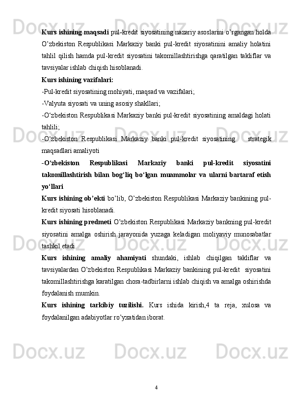 Kurs ishining maqsadi   pul-kredit siyosatining nazariy asoslarini o’rgangan holda
O’zbekiston   Respublikasi   Markaziy   banki   pul-kredit   siyosatinini   amaliy   holatini
tahlil   qilish   hamda   pul-kredit   siyosatini   takomillashtirishga   qaratilgan   takliflar   va
tavsiyalar ishlab chiqish hisoblanadi.
Kurs ishining vazifalari:
- P ul-kredit siyosati ning mohiyati, maqsad va vazifalari ;
- Valyuta siyosati va uning asosiy shakllari ;
- O‘zbekiston Respublikasi Markaziy banki pul-kredit siyosatining amaldagi holati
tahlili ;
- O‘zbekiston   Respublikasi   Markaziy   banki   pul-kredit   siyosatining       strategik
maqsadlari amaliyoti
- O‘zbekiston   Respublikasi   Markaziy   banki   pul-kredit   siyosatini
takomillashtirish   bilan   bog‘liq   bo‘lgan   muammolar   va   ularni   bartaraf   etish
yo‘llari 
Kurs ishining ob’ekti   bo’lib, O’zbekiston Respublikasi  Markaziy bankining pul-
kredit siyosati hisoblanadi.
Kurs ishining predmeti   O’zbekiston  Respublikasi  Markaziy bankning pul-kredit
siyosatini   amalga   oshirish   jarayonida   yuzaga   keladigan   moliyaviy   munosabatlar
tashkil etadi.
Kurs   ishining   amaliy   ahamiyati   shundaki,   ishlab   chiqilgan   takliflar   va
tavsiyalardan O’zbekiston Respublikasi  Markaziy bankining pul-kredit   siyosatini
takomillashtirishga karatilgan chora-tadbirlarni ishlab chiqish va amalga oshirishda
foydalanish mumkin.
Kurs   ishining   tarkibiy   tuzilishi.   Kurs   ish ida   kirish, 4   ta   reja ,   xulosa   va
foydalanilgan adabiyotlar ro’yxatidan iborat.
      
4 