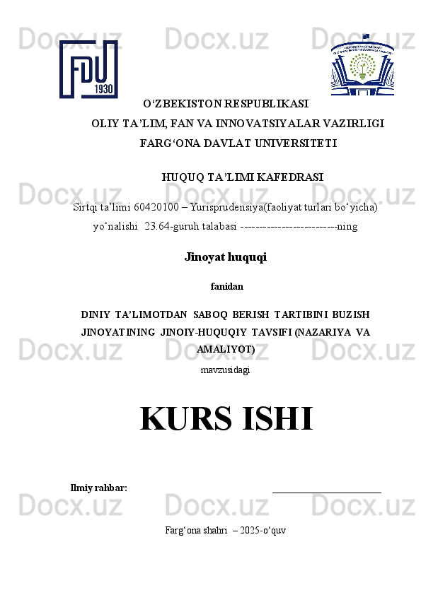 O‘ZBEKISTON RESPUBLIKASI
OLIY TA’LIM, FAN VA INNOVATSIYALAR VAZIRLIGI 
FARG‘ONA DAVLAT UNIVERSITETI 
HUQUQ TA’LIMI KAFEDRASI 
Sirtqi ta’limi 60420100 – Yurisprudensiya(faoliyat turlari bo‘yicha)
yo‘nalishi    23.64-guruh talabasi --------------------------ning
Jinoyat huquqi
  fanidan  
DINIY  TA’LIMOTDAN  SABOQ  BERISH  TARTIBINI  BUZISH
JINOYATINING  JINOIY-HUQUQIY  TAVSIFI (NAZARIYA  VA
AMALIYOT )
m avzusidagi
KURS ISHI
Ilmiy rahbar:                                                         ______________________      
Farg‘ona shahri  – 2025-o‘quv    
