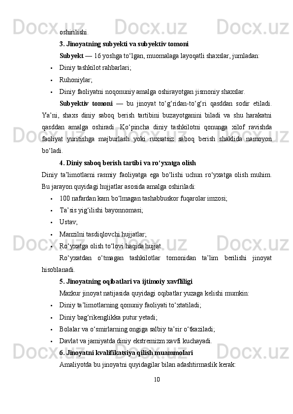 oshirilishi.
3. Jinoyatning subyekti va subyektiv tomoni
Subyekt  — 16 yoshga to‘lgan, muomalaga layoqatli shaxslar, jumladan:
 Diniy tashkilot rahbarlari;
 Ruhoniylar;
 Diniy faoliyatni noqonuniy amalga oshirayotgan jismoniy shaxslar.
Subyektiv   tomoni   —   bu   jinoyat   to‘g‘ridan-to‘g‘ri   qasddan   sodir   etiladi.
Ya’ni,   shaxs   diniy   saboq   berish   tartibini   buzayotganini   biladi   va   shu   harakatni
qasddan   amalga   oshiradi.   Ko‘pincha   diniy   tashkilotni   qonunga   xilof   ravishda
faoliyat   yuritishga   majburlash   yoki   ruxsatsiz   saboq   berish   shaklida   namoyon
bo‘ladi.
4. Diniy saboq berish tartibi va ro‘yxatga olish
Diniy   ta’limotlarni   rasmiy   faoliyatga   ega   bo‘lishi   uchun   ro‘yxatga   olish   muhim.
Bu jarayon quyidagi hujjatlar asosida amalga oshiriladi:
 100 nafardan kam bo‘lmagan tashabbuskor fuqarolar imzosi;
 Ta’sis yig‘ilishi bayonnomasi;
 Ustav;
 Manzilni tasdiqlovchi hujjatlar;
 Ro‘yxatga olish to‘lovi haqida hujjat.
Ro‘yxatdan   o‘tmagan   tashkilotlar   tomonidan   ta’lim   berilishi   jinoyat
hisoblanadi.
5. Jinoyatning oqibatlari va ijtimoiy xavfliligi
Mazkur jinoyat natijasida quyidagi oqibatlar yuzaga kelishi mumkin:
 Diniy ta’limotlarning qonuniy faoliyati to‘xtatiladi;
 Diniy bag‘rikenglikka putur yetadi;
 Bolalar va o‘smirlarning ongiga salbiy ta’sir o‘tkaziladi;
 Davlat va jamiyatda diniy ekstremizm xavfi kuchayadi.
6. Jinoyatni kvalifikatsiya qilish muammolari
Amaliyotda bu jinoyatni quyidagilar bilan adashtirmaslik kerak:
10 
