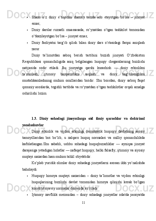  Shaxs   o‘z   diniy   e’tiqodini   shaxsiy   tarzda   ado   etayotgan   bo‘lsa   –   jinoyat
emas;
 Diniy   darslar   ruxsatli   muassasada,   ro‘yxatdan   o‘tgan   tashkilot   tomonidan
o‘tkazilayotgan bo‘lsa – jinoyat emas;
 Diniy   faoliyatni   targ‘ib   qilish   bilan   diniy   dars   o‘rtasidagi   farqni   aniqlash
zarur.
Diniy   ta’limotdan   saboq   berish   tartibini   buzish   jinoyati   O‘zbekiston
Respublikasi   qonunchiligida   aniq   belgilangan   huquqiy   chegaralarning   buzilishi
natijasida   sodir   etiladi.   Bu   jinoyatga   qarshi   kurashish   —   diniy   erkinlikni
ta’minlash,   ijtimoiy   barqarorlikni   saqlash   va   diniy   bag‘rikenglikni
mustahkamlashning   muhim   omillaridan   biridir.   Shu   boisdan,   diniy   saboq   faqat
qonuniy asoslarda, tegishli tartibda va ro‘yxatdan o‘tgan tashkilotlar orqali amalga
oshirilishi lozim.
1.3.   Diniy   sohadagi   jinoyatlarga   oid   ilmiy   qarashlar   va   doktrinal
yondashuvlar
Diniy   erkinlik   va   vijdon   erkinligi   demokratik   huquqiy   davlatning   asosiy
tamoyillaridan   biri   bo‘lib,   u   xalqaro   huquq   normalari   va   milliy   qonunchilikda
kafolatlangan.Shu   sababli,   ushbu   sohadagi   huquqbuzarliklar   —   ayniqsa   jinoyat
darajasiga yetadigan holatlar — nafaqat huquqiy, balki falsafiy, ijtimoiy va siyosiy
nuqtayi nazardan ham muhim tahlil obyektidir.
Ko‘plab yuridik olimlar diniy sohadagi  jinoyatlarni asosan  ikki yo‘nalishda
baholaydi:
 Huquqiy   himoya   nuqtayi   nazaridan   –   diniy   ta’limotlar   va   vijdon   erkinligi
huquqlarining   buzilishi   davlat   tomonidan   himoya   qilinishi   kerak   bo‘lgan
konstitutsiyaviy normalar doirasida ko‘riladi.
 Ijtimoiy   xavflilik   mezonidan   –   diniy   sohadagi   jinoyatlar   odatda   jamiyatda
11 