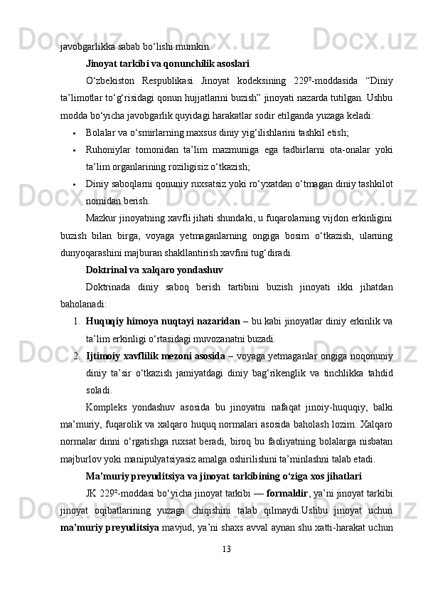javobgarlikka sabab bo‘lishi mumkin.
Jinoyat tarkibi va qonunchilik asoslari
O‘zbekiston   Respublikasi   Jinoyat   kodeksining   229²-moddasida   “Diniy
ta’limotlar to‘g‘risidagi qonun hujjatlarini buzish” jinoyati nazarda tutilgan. Ushbu
modda bo‘yicha javobgarlik quyidagi harakatlar sodir etilganda yuzaga keladi:
 Bolalar va o‘smirlarning maxsus diniy yig‘ilishlarini tashkil etish;
 Ruhoniylar   tomonidan   ta’lim   mazmuniga   ega   tadbirlarni   ota-onalar   yoki
ta’lim organlarining roziligisiz o‘tkazish;
 Diniy saboqlarni qonuniy ruxsatsiz yoki ro‘yxatdan o‘tmagan diniy tashkilot
nomidan berish.
Mazkur jinoyatning xavfli jihati shundaki, u fuqarolarning vijdon erkinligini
buzish   bilan   birga,   voyaga   yetmaganlarning   ongiga   bosim   o‘tkazish,   ularning
dunyoqarashini majburan shakllantirish xavfini tug‘diradi.
Doktrinal va xalqaro yondashuv
Doktrinada   diniy   saboq   berish   tartibini   buzish   jinoyati   ikki   jihatdan
baholanadi:
1. Huquqiy himoya nuqtayi nazaridan   – bu kabi jinoyatlar diniy erkinlik va
ta’lim erkinligi o‘rtasidagi muvozanatni buzadi.
2. Ijtimoiy xavflilik mezoni asosida  – voyaga yetmaganlar ongiga noqonuniy
diniy   ta’sir   o‘tkazish   jamiyatdagi   diniy   bag‘rikenglik   va   tinchlikka   tahdid
soladi.
Kompleks   yondashuv   asosida   bu   jinoyatni   nafaqat   jinoiy-huquqiy,   balki
ma’muriy, fuqarolik va xalqaro huquq normalari asosida baholash lozim. Xalqaro
normalar dinni o‘rgatishga ruxsat beradi, biroq bu faoliyatning bolalarga nisbatan
majburlov yoki manipulyatsiyasiz amalga oshirilishini ta’minlashni talab etadi.
Ma’muriy preyuditsiya va jinoyat tarkibining o‘ziga xos jihatlari
JK 229²-moddasi bo‘yicha jinoyat tarkibi —  formaldir , ya’ni jinoyat tarkibi
jinoyat   oqibatlarining   yuzaga   chiqishini   talab   qilmaydi.Ushbu   jinoyat   uchun
ma’muriy preyuditsiya   mavjud, ya’ni shaxs avval aynan shu xatti-harakat uchun
13 