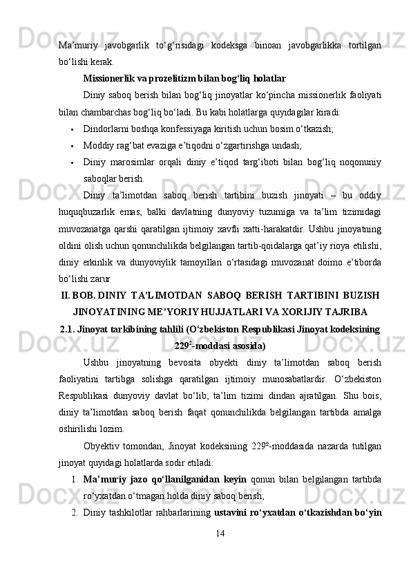 Ma’muriy   javobgarlik   to‘g‘risidagi   kodeksga   binoan   javobgarlikka   tortilgan
bo‘lishi kerak.
Missionerlik va prozelitizm bilan bog‘liq holatlar
Diniy saboq  berish  bilan  bog‘liq jinoyatlar   ko‘pincha  missionerlik  faoliyati
bilan chambarchas bog‘liq bo‘ladi. Bu kabi holatlarga quyidagilar kiradi:
 Dindorlarni boshqa konfessiyaga kiritish uchun bosim o‘tkazish;
 Moddiy rag‘bat evaziga e’tiqodni o‘zgartirishga undash;
 Diniy   marosimlar   orqali   diniy   e’tiqod   targ‘iboti   bilan   bog‘liq   noqonuniy
saboqlar berish.
Diniy   ta’limotdan   saboq   berish   tartibini   buzish   jinoyati   –   bu   oddiy
huquqbuzarlik   emas,   balki   davlatning   dunyoviy   tuzumiga   va   ta’lim   tizimidagi
muvozanatga   qarshi   qaratilgan   ijtimoiy   xavfli   xatti-harakatdir.   Ushbu   jinoyatning
oldini olish uchun qonunchilikda belgilangan tartib-qoidalarga qat’iy rioya etilishi,
diniy   erkinlik   va   dunyoviylik   tamoyillari   o‘rtasidagi   muvozanat   doimo   e’tiborda
bo‘lishi zarur
II. BOB. DINIY  TA’LIMOTDAN  SABOQ  BERISH  TARTIBINI  BUZISH
JINOYATINING ME’YORIY HUJJATLARI VA XORIJIY TAJRIBA 
2.1. Jinoyat tarkibining tahlili (O‘zbekiston Respublikasi Jinoyat kodeksining
229 2
-moddasi asosida)
Ushbu   jinoyatning   bevosita   obyekti   diniy   ta’limotdan   saboq   berish
faoliyatini   tartibga   solishga   qaratilgan   ijtimoiy   munosabatlardir.   O‘zbekiston
Respublikasi   dunyoviy   davlat   bo‘lib,   ta’lim   tizimi   dindan   ajratilgan.   Shu   bois,
diniy   ta’limotdan   saboq   berish   faqat   qonunchilikda   belgilangan   tartibda   amalga
oshirilishi lozim.
Obyektiv   tomondan,   Jinoyat   kodeksining   229²-moddasida   nazarda   tutilgan
jinoyat quyidagi holatlarda sodir etiladi:
1. Ma’muriy   jazo   qo‘llanilganidan   keyin   qonun   bilan   belgilangan   tartibda
ro‘yxatdan o‘tmagan holda diniy saboq berish;
2. Diniy tashkilotlar rahbarlarining   ustavini  ro‘yxatdan o‘tkazishdan bo‘yin
14 