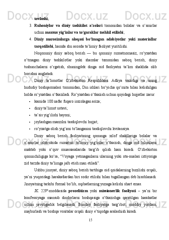 tovlashi ;
3. Ruhoniylar   va   diniy   tashkilot   a’zolari   tomonidan   bolalar   va   o‘smirlar
uchun  maxsus yig‘inlar va to‘garaklar tashkil etilishi ;
4. Diniy   marosimlarga   aloqasi   bo‘lmagan   adabiyotlar   yoki   materiallar
tarqatilishi , hamda shu asosda ta’limiy faoliyat yuritilishi.
Noqonuniy   diniy   saboq   berish   —   bu   qonuniy   ruxsatnomasiz,   ro‘yxatdan
o‘tmagan   diniy   tashkilotlar   yoki   shaxslar   tomonidan   saboq   berish,   diniy
tushunchalarni   o‘rgatish,   shuningdek   dinga   oid   faoliyatni   ta’lim   shaklida   olib
borishni anglatadi.
Diniy   ta’limotlar   O‘zbekiston   Respublikasi   Adliya   vazirligi   va   uning
hududiy  boshqarmalari   tomonidan,   Din   ishlari   bo‘yicha  qo‘mita  bilan   kelishilgan
holda ro‘yxatdan o‘tkaziladi. Ro‘yxatdan o‘tkazish uchun quyidagi hujjatlar zarur:
 kamida 100 nafar fuqaro imzolagan ariza;
 diniy ta’limot ustavi;
 ta’sis yig‘ilishi bayoni;
 joylashgan manzilni tasdiqlovchi hujjat;
 ro‘yxatga olish yig‘imi to‘langanini tasdiqlovchi kvitansiya.
Diniy   saboq   berish   faoliyatining   qonunga   xilof   shakllariga   bolalar   va
o‘smirlar   ishtirokida   ruxsatsiz   ta’limiy   yig‘inlar   o‘tkazish,   dinga   oid   bilimlarni
maktab   yoki   o‘quv   muassasalarida   targ‘ib   qilish   ham   kiradi.   O‘zbekiston
qonunchiligiga ko‘ra, “Voyaga  yetmaganlarni  ularning yoki  ota-onalari  ixtiyoriga
zid tarzda diniy ta’limga jalb etish man etiladi”.
Ushbu jinoyat, diniy saboq berish tartibiga oid qoidalarning buzilishi orqali,
ya’ni yuqoridagi harakatlardan biri sodir etilishi bilan tugallangan deb hisoblanadi.
Jinoyatning tarkibi formal bo‘lib, oqibatlarning yuzaga kelishi shart emas.
JK   229²-moddasida   prozelitizm   yoki   missionerlik   faoliyati   –   ya’ni   bir
konfessiyaga   mansub   dindorlarni   boshqasiga   o‘tkazishga   qaratilgan   harakatlar
uchun   javobgarlik   belgilanadi.   Bunday   faoliyatga   targ‘ibot,   moddiy   yordam,
majburlash va boshqa vositalar orqali diniy e’tiqodga aralashish kiradi.
15 
