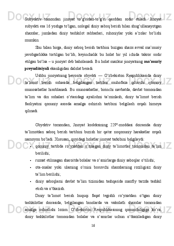 Subyektiv   tomondan   jinoyat   to‘g‘ridan-to‘g‘ri   qasddan   sodir   etiladi.   Jinoyat
subyekti esa 16 yoshga to‘lgan, nolegal diniy saboq berish bilan shug‘ullanayotgan
shaxslar,   jumladan   diniy   tashkilot   rahbarlari,   ruhoniylar   yoki   a’zolar   bo‘lishi
mumkin.
Shu   bilan   birga,   diniy   saboq   berish   tartibini   buzgan   shaxs   avval   ma’muriy
javobgarlikka   tortilgan   bo‘lib,   keyinchalik   bu   holat   bir   yil   ichida   takror   sodir
etilgan bo‘lsa – u jinoyat deb baholanadi. Bu holat mazkur jinoyatning   ma’muriy
preyuditsiyali  ekanligidan dalolat beradi.
Ushbu   jinoyatning   bevosita   obyekti   —   O‘zbekiston   Respublikasida   diniy
ta’limot   berish   sohasida   belgilangan   tartibni   muhofaza   qiluvchi   ijtimoiy
munosabatlar   hisoblanadi.   Bu   munosabatlar,   birinchi   navbatda,   davlat   tomonidan
ta’lim   va   din   sohalari   o‘rtasidagi   ajralishni   ta’minlash,   diniy   ta’limot   berish
faoliyatini   qonuniy   asosda   amalga   oshirish   tartibini   belgilash   orqali   himoya
qilinadi.
Obyektiv   tomondan,   Jinoyat   kodeksining   229²-moddasi   doirasida   diniy
ta’limotdan   saboq   berish   tartibini   buzish   bir   qator   noqonuniy   harakatlar   orqali
namoyon bo‘ladi. Xususan, quyidagi holatlar jinoyat tarkibini belgilaydi:
 qonuniy   tartibda   ro‘yxatdan   o‘tmagan   diniy   ta’limotlar   tomonidan   ta’lim
berilishi;
 ruxsat etilmagan sharoitda bolalar va o‘smirlarga diniy saboqlar o‘tilishi;
 ota-onalar   yoki   ularning   o‘rnini   bosuvchi   shaxslarning   roziligisiz   diniy
ta’lim berilishi;
 diniy   saboqlarni   davlat   ta’lim   tizimidan   tashqarida   maxfiy   tarzda   tashkil
etish va o‘tkazish.
Diniy   ta’limot   berish   huquqi   faqat   tegishli   ro‘yxatdan   o‘tgan   diniy
tashkilotlar   doirasida,   belgilangan   binolarda   va   vakolatli   shaxslar   tomonidan
amalga   oshirilishi   lozim.   O‘zbekiston   Respublikasining   qonunchiligiga   ko‘ra,
diniy   tashkilotlar   tomonidan   bolalar   va   o‘smirlar   uchun   o‘tkaziladigan   diniy
16 