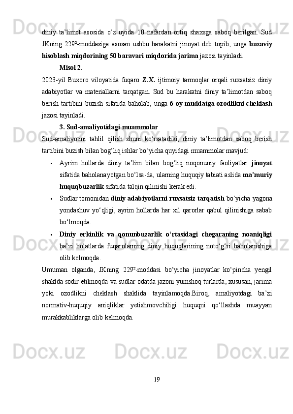 diniy   ta’limot   asosida   o‘z   uyida   10   nafardan   ortiq   shaxsga   saboq   berilgan.   Sud
JKning   229²-moddasiga   asosan   ushbu   harakatni   jinoyat   deb   topib,   unga   bazaviy
hisoblash miqdorining 50 baravari miqdorida jarima  jazosi tayinladi.
Misol 2.
2023-yil   Buxoro   viloyatida   fuqaro   Z.X.   ijtimoiy   tarmoqlar   orqali   ruxsatsiz   diniy
adabiyotlar   va   materiallarni   tarqatgan.   Sud   bu   harakatni   diniy   ta’limotdan   saboq
berish tartibini buzish sifatida baholab, unga   6 oy muddatga ozodlikni cheklash
jazosi tayinladi.
3. Sud-amaliyotidagi muammolar
Sud-amaliyotini   tahlil   qilish   shuni   ko‘rsatadiki,   diniy   ta’limotdan   saboq   berish
tartibini buzish bilan bog‘liq ishlar bo‘yicha quyidagi muammolar mavjud:
 Ayrim   hollarda   diniy   ta’lim   bilan   bog‘liq   noqonuniy   faoliyatlar   jinoyat
sifatida baholanayotgan bo‘lsa-da, ularning huquqiy tabiati aslida  ma’muriy
huquqbuzarlik  sifatida talqin qilinishi kerak edi.
 Sudlar tomonidan  diniy adabiyotlarni ruxsatsiz tarqatish  bo‘yicha yagona
yondashuv   yo‘qligi,   ayrim   hollarda   har   xil   qarorlar   qabul   qilinishiga   sabab
bo‘lmoqda.
 Diniy   erkinlik   va   qonunbuzarlik   o‘rtasidagi   chegaraning   noaniqligi
ba’zi   holatlarda   fuqarolarning   diniy   huquqlarining   noto‘g‘ri   baholanishiga
olib kelmoqda.
Umuman   olganda,   JKning   229²-moddasi   bo‘yicha   jinoyatlar   ko‘pincha   yengil
shaklda sodir etilmoqda va sudlar odatda jazoni yumshoq turlarda, xususan, jarima
yoki   ozodlikni   cheklash   shaklida   tayinlamoqda.Biroq,   amaliyotdagi   ba’zi
normativ-huquqiy   aniqliklar   yetishmovchiligi   huquqni   qo‘llashda   muayyan
murakkabliklarga olib kelmoqda.
19 