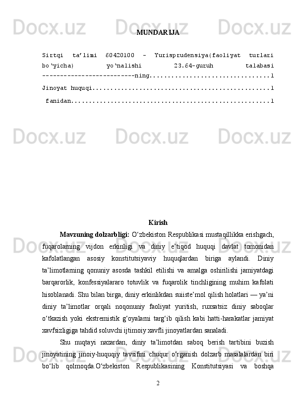 MUNDARIJA
Sirtqi   ta’limi   60420100   –   Yurisprudensiya(faoliyat   turlari
bo‘yicha)   yo‘nalishi   23.64-guruh   talabasi
--------------------------ning ................................. 1
Jinoyat huquqi ................................................. 1
 fanidan ....................................................... 1
Kirish
Mavzuning dolzarbligi:   O‘zbekiston Respublikasi mustaqillikka erishgach,
fuqarolarning   vijdon   erkinligi   va   diniy   e’tiqod   huquqi   davlat   tomonidan
kafolatlangan   asosiy   konstitutsiyaviy   huquqlardan   biriga   aylandi.   Diniy
ta’limotlarning   qonuniy   asosda   tashkil   etilishi   va   amalga   oshirilishi   jamiyatdagi
barqarorlik,   konfessiyalararo   totuvlik   va   fuqarolik   tinchligining   muhim   kafolati
hisoblanadi. Shu bilan birga, diniy erkinlikdan suiiste’mol qilish holatlari — ya’ni
diniy   ta’limotlar   orqali   noqonuniy   faoliyat   yuritish,   ruxsatsiz   diniy   saboqlar
o‘tkazish   yoki   ekstremistik   g‘oyalarni   targ‘ib   qilish   kabi   hatti-harakatlar   jamiyat
xavfsizligiga tahdid soluvchi ijtimoiy xavfli jinoyatlardan sanaladi.
Shu   nuqtayi   nazardan,   diniy   ta’limotdan   saboq   berish   tartibini   buzish
jinoyatining   jinoiy-huquqiy   tavsifini   chuqur   o‘rganish   dolzarb   masalalardan   biri
bo‘lib   qolmoqda.O‘zbekiston   Respublikasining   Konstitutsiyasi   va   boshqa
2 