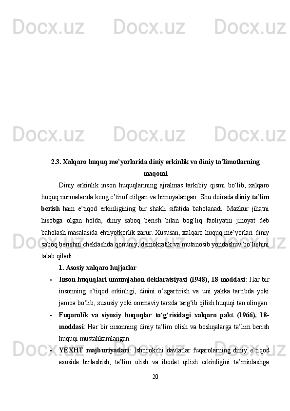 2.3. Xalqaro huquq me’yorlarida diniy erkinlik va diniy ta’limotlarning
maqomi
Diniy   erkinlik   inson   huquqlarining   ajralmas   tarkibiy   qismi   bo‘lib,   xalqaro
huquq normalarida keng e’tirof etilgan va himoyalangan.  Shu doirada  diniy ta’lim
berish   ham   e’tiqod   erkinligining   bir   shakli   sifatida   baholanadi.   Mazkur   jihatni
hisobga   olgan   holda,   diniy   saboq   berish   bilan   bog‘liq   faoliyatni   jinoyat   deb
baholash masalasida ehtiyotkorlik zarur. Xususan, xalqaro huquq me’yorlari diniy
saboq berishni cheklashda qonuniy, demokratik va mutanosib yondashuv bo‘lishini
talab qiladi.
1. Asosiy xalqaro hujjatlar
 Inson huquqlari umumjahon deklaratsiyasi (1948), 18-moddasi : Har bir
insonning   e’tiqod   erkinligi,   dinini   o‘zgartirish   va   uni   yakka   tartibda   yoki
jamoa bo‘lib, xususiy yoki ommaviy tarzda targ‘ib qilish huquqi tan olingan.
 Fuqarolik   va   siyosiy   huquqlar   to‘g‘risidagi   xalqaro   pakt   (1966),   18-
moddasi : Har bir insonning diniy ta’lim olish va boshqalarga ta’lim berish
huquqi mustahkamlangan.
 YEXHT   majburiyatlari :   Ishtirokchi   davlatlar   fuqarolarning   diniy   e’tiqod
asosida   birlashish,   ta’lim   olish   va   ibodat   qilish   erkinligini   ta’minlashga
20 