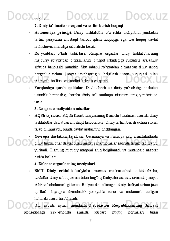 majbur.
2. Diniy ta’limotlar maqomi va ta’lim berish huquqi
 Avtonomiya   prinsipi :   Diniy   tashkilotlar   o‘z   ichki   faoliyatini,   jumladan
ta’lim   jarayonini   mustaqil   tashkil   qilish   huquqiga   ega.   Bu   huquq   davlat
aralashuvisiz amalga oshirilishi kerak.
 Ro‘yxatdan   o‘tish   talablari :   Xalqaro   organlar   diniy   tashkilotlarning
majburiy   ro‘yxatdan   o‘tkazilishini   e’tiqod   erkinligiga   ruxsatsiz   aralashuv
sifatida   baholashi   mumkin.   Shu   sababli   ro‘yxatdan   o‘tmasdan   diniy   saboq
berganlik   uchun   jinoyat   javobgarligini   belgilash   inson   huquqlari   bilan
ziddiyatli bo‘lishi ehtimolini keltirib chiqaradi.
 Farqlashga   qarshi   qoidalar :   Davlat   hech   bir   diniy   yo‘nalishga   nisbatan
ustunlik   bermasligi,   barcha   diniy   ta’limotlarga   nisbatan   teng   yondashuvi
zarur.
3. Xalqaro amaliyotdan misollar
 AQSh tajribasi : AQSh Konstitutsiyasining Birinchi tuzatmasi asosida diniy
tashkilotlar davlatdan mustaqil hisoblanadi. Diniy ta’lim berish uchun ruxsat
talab qilinmaydi, bunda davlat aralashuvi cheklangan.
 Yevropa   davlatlari   tajribasi :   Germaniya   va   Fransiya   kabi   mamlakatlarda
diniy tashkilotlar davlat bilan maxsus shartnomalar asosida ta’lim faoliyatini
yuritadi.   Ularning   huquqiy   maqomi   aniq   belgilanadi   va   mutanosib   nazorat
ostida bo‘ladi.
4. Xalqaro organlarning tavsiyalari
 BMT   Diniy   erkinlik   bo‘yicha   maxsus   ma’ruzachisi   ta’kidlashicha,
davlatlar diniy saboq berish bilan bog‘liq faoliyatni asossiz ravishda jinoyat
sifatida baholamasligi kerak. Ro‘yxatdan o‘tmagan diniy faoliyat uchun jazo
qo‘llash   faqatgina   demokratik   jamiyatda   zarur   va   mutanosib   bo‘lgan
hollarda asosli hisoblanadi.
Shu   asosda   aytish   mumkinki, O‘zbekiston   Respublikasining   Jinoyat
kodeksidagi   229²-modda   amalda   xalqaro   huquq   normalari   bilan
21 