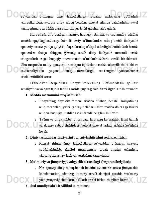 ro‘yxatdan   o‘tmagan   diniy   tashkilotlarga   nisbatan   sanksiyalar   qo‘llashda
ehtiyotkorlikni,   ayniqsa   diniy   saboq   berishni   jinoyat   sifatida   baholashdan   avval
uning ijtimoiy xavflilik darajasini chuqur tahlil qilishni talab qiladi.
Kurs   ishida   olib   borilgan   nazariy,   huquqiy,   statistik   va   sud-amaliy   tahlillar
asosida   quyidagi   xulosaga   kelindi:   diniy   ta’limotlardan   saboq   berish   faoliyatini
qonuniy asosda yo‘lga qo‘yish, fuqarolarning e’tiqod erkinligini kafolatlash hamda
qonundan   chetga   chiqqan,   ijtimoiy   xavfli   diniy   faoliyatni   samarali   tarzda
chegaralash   orqali   huquqiy   muvozanatni   ta’minlash   dolzarb   vazifa   hisoblanadi.
Shu maqsadda milliy qonunchilik xalqaro tajribalar asosida takomillashtirilishi va
sud-amaliyotida   yagona,   aniq   mezonlarga   asoslangan   yondashuvlar
shakllantirilishi zarur.
O‘zbekiston   Respublikasi   Jinoyat   kodeksining   229²-moddasini   qo‘llash
amaliyoti va xalqaro tajrila tahlili asosida quyidagi takliflarni ilgari surish mumkin:
1. Modda mazmunini aniqlashtirish:
o Jinoyatning   obyektiv   tomoni   sifatida   “Saboq   berish”   faoliyatining
aniq   mezonlari,   ya’ni   qanday   holatlar   ushbu   modda   doirasiga   kirishi
aniq va huquqiy jihatdan asosli tarzda belgilanishi lozim.
o Ta’lim   va   diniy   suhbat   o‘rtasidagi   farq   aniq   ko‘rsatilib,   faqat   tizimli
va   doimiy   saboq   shaklidagi   faoliyat   jinoyat   tarkibi   sifatida   ko‘rilishi
kerak.
2. Diniy tashkilotlar faoliyatini qonuniylashtirishni soddalashtirish:
o Ruxsat   etilgan   diniy   tashkilotlarni   ro‘yxatdan   o‘tkazish   jarayoni
soddalashtirilib,   shaffof   mexanizmlar   orqali   amalga   oshirilishi
ularning norasmiy faoliyat yuritishini kamaytiradi.
3. Ma’muriy va jinoyaviy javobgarlik o‘rtasidagi chegarani belgilash:
o Har   qanday   diniy   saboq   berish   holatini   avtomatik   tarzda   jinoyat   deb
baholamasdan,   ularning   ijtimoiy   xavfli   darajasi   asosida   ma’muriy
yoki jinoyaviy choralarni qo‘llash tartibi ishlab chiqilishi lozim.
4. Sud-amaliyotida bir xillikni ta’minlash:
24 