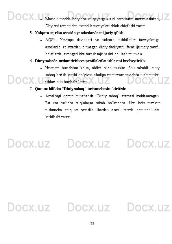 o Mazkur   modda   bo‘yicha   chiqayotgan   sud   qarorlarini   umumlashtirib,
Oliy sud tomonidan metodik tavsiyalar ishlab chiqilishi zarur.
5. Xalqaro tajriba asosida yondashuvlarni joriy qilish:
o AQSh,   Yevropa   davlatlari   va   xalqaro   tashkilotlar   tavsiyalariga
asoslanib,   ro‘yxatdan   o‘tmagan   diniy   faoliyatni   faqat   ijtimoiy   xavfli
holatlarda javobgarlikka tortish tajribasini qo‘llash mumkin.
6. Diniy sohada tushuntirish va profilaktika ishlarini kuchaytirish:
o Huquqni   buzishdan   ko‘ra,   oldini   olish   muhim.   Shu   sababli,   diniy
saboq berish tartibi bo‘yicha aholiga muntazam  ravishda tushuntirish
ishlari olib borilishi lozim.
7. Qonunchilikka “Diniy saboq” tushunchasini kiritish:
o Amaldagi   qonun   hujjatlarida   “Diniy   saboq”   atamasi   izohlanmagan.
Bu   esa   turlicha   talqinlarga   sabab   bo‘lmoqda.   Shu   bois   mazkur
tushuncha   aniq   va   yuridik   jihatdan   asosli   tarzda   qonunchilikka
kiritilishi zarur.
25 