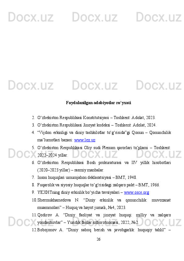 Foydalanilgan adabiyotlar ro‘yxati
2. O‘zbekiston Respublikasi Konstitutsiyasi  – Toshkent: Adolat, 2023.
3. O‘zbekiston Respublikasi Jinoyat kodeksi  – Toshkent: Adolat, 2024.
4. “Vijdon   erkinligi   va   diniy   tashkilotlar   to‘g‘risida”gi   Qonun   –   Qonunchilik
ma’lumotlari bazasi:  www.lex.uz
5. O‘zbekiston   Respublikasi   Oliy   sudi   Plenum   qarorlari   to‘plami   –   Toshkent:
2022–2024 yillar.
6. O‘zbekiston   Respublikasi   Bosh   prokuraturasi   va   IIV   yillik   hisobotlari
(2020–2023 yillar)  – rasmiy manbalar.
7. Inson huquqlari umumjahon deklaratsiyasi – BMT, 1948.
8. Fuqarolik va siyosiy huquqlar to‘g‘risidagi xalqaro pakt – BMT, 1966.
9. YEXHTning diniy erkinlik bo‘yicha tavsiyalari –  www.osce.org
10. Shermukhamedova   N.   “Diniy   erkinlik   va   qonunchilik:   muvozanat
muammolari” –  Huquq va hayot  jurnali, №4, 2023.
11. Qodirov   A.   “Diniy   faoliyat   va   jinoyat   huquqi:   milliy   va   xalqaro
yondashuvlar” –  Yuridik fanlar axborotnomasi , 2022, №2.
12. Bobojonov   A.   “Diniy   saboq   berish   va   javobgarlik:   huquqiy   tahlil”   –
26 