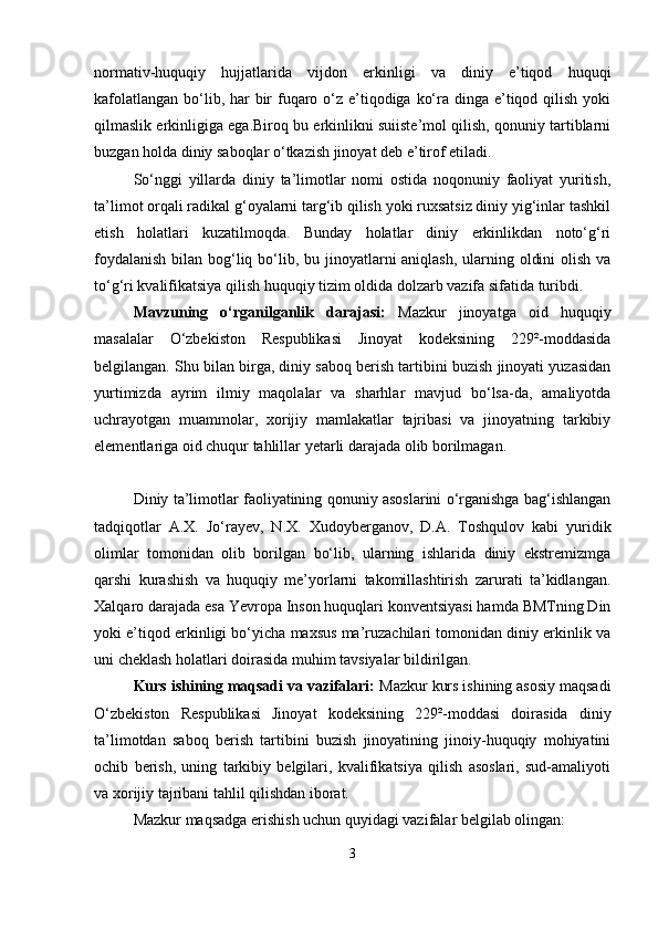 normativ-huquqiy   hujjatlarida   vijdon   erkinligi   va   diniy   e’tiqod   huquqi
kafolatlangan bo‘lib, har bir fuqaro o‘z e’tiqodiga ko‘ra dinga e’tiqod qilish yoki
qilmaslik erkinligiga ega.Biroq bu erkinlikni suiiste’mol qilish, qonuniy tartiblarni
buzgan holda diniy saboqlar o‘tkazish jinoyat deb e’tirof etiladi.
So‘nggi   yillarda   diniy   ta’limotlar   nomi   ostida   noqonuniy   faoliyat   yuritish,
ta’limot orqali radikal g‘oyalarni targ‘ib qilish yoki ruxsatsiz diniy yig‘inlar tashkil
etish   holatlari   kuzatilmoqda.   Bunday   holatlar   diniy   erkinlikdan   noto‘g‘ri
foydalanish  bilan bog‘liq bo‘lib, bu jinoyatlarni aniqlash,  ularning oldini  olish va
to‘g‘ri kvalifikatsiya qilish huquqiy tizim oldida dolzarb vazifa sifatida turibdi.
Mavzuning   o‘rganilganlik   darajasi:   Mazkur   jinoyatga   oid   huquqiy
masalalar   O‘zbekiston   Respublikasi   Jinoyat   kodeksining   229²-moddasida
belgilangan. Shu bilan birga, diniy saboq berish tartibini buzish jinoyati yuzasidan
yurtimizda   ayrim   ilmiy   maqolalar   va   sharhlar   mavjud   bo‘lsa-da,   amaliyotda
uchrayotgan   muammolar,   xorijiy   mamlakatlar   tajribasi   va   jinoyatning   tarkibiy
elementlariga oid chuqur tahlillar yetarli darajada olib borilmagan.
Diniy ta’limotlar faoliyatining qonuniy asoslarini o‘rganishga bag‘ishlangan
tadqiqotlar   A.X.   Jo‘rayev,   N.X.   Xudoyberganov,   D.A.   Toshqulov   kabi   yuridik
olimlar   tomonidan   olib   borilgan   bo‘lib,   ularning   ishlarida   diniy   ekstremizmga
qarshi   kurashish   va   huquqiy   me’yorlarni   takomillashtirish   zarurati   ta’kidlangan.
Xalqaro darajada esa Yevropa Inson huquqlari konventsiyasi hamda BMTning Din
yoki e’tiqod erkinligi bo‘yicha maxsus ma’ruzachilari tomonidan diniy erkinlik va
uni cheklash holatlari doirasida muhim tavsiyalar bildirilgan.
Kurs ishining maqsadi va vazifalari:  Mazkur kurs ishining asosiy maqsadi
O‘zbekiston   Respublikasi   Jinoyat   kodeksining   229²-moddasi   doirasida   diniy
ta’limotdan   saboq   berish   tartibini   buzish   jinoyatining   jinoiy-huquqiy   mohiyatini
ochib   berish,   uning   tarkibiy   belgilari,   kvalifikatsiya   qilish   asoslari,   sud-amaliyoti
va xorijiy tajribani tahlil qilishdan iborat.
Mazkur maqsadga erishish uchun quyidagi vazifalar belgilab olingan:
3 