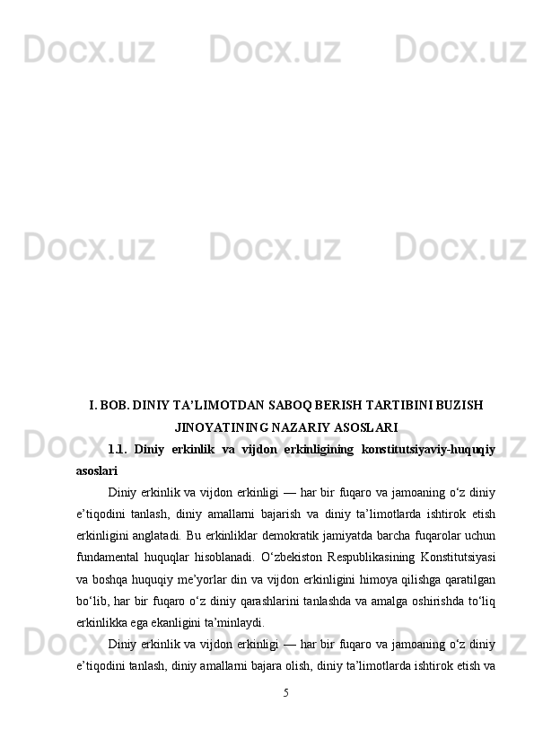 I. BOB. DINIY TA’LIMOTDAN SABOQ BERISH TARTIBINI BUZISH
JINOYATINING NAZARIY ASOSLARI
1.1.   Diniy   erkinlik   va   vijdon   erkinligining   konstitutsiyaviy-huquqiy
asoslari
Diniy erkinlik va vijdon erkinligi — har bir fuqaro va jamoaning o‘z diniy
e’tiqodini   tanlash,   diniy   amallarni   bajarish   va   diniy   ta’limotlarda   ishtirok   etish
erkinligini anglatadi. Bu erkinliklar demokratik jamiyatda barcha fuqarolar uchun
fundamental   huquqlar   hisoblanadi.   O‘zbekiston   Respublikasining   Konstitutsiyasi
va boshqa huquqiy me’yorlar din va vijdon erkinligini himoya qilishga qaratilgan
bo‘lib, har  bir  fuqaro o‘z diniy qarashlarini  tanlashda va amalga oshirishda to‘liq
erkinlikka ega ekanligini ta’minlaydi.
Diniy erkinlik va vijdon erkinligi — har bir fuqaro va jamoaning o‘z diniy
e’tiqodini tanlash, diniy amallarni bajara olish, diniy ta’limotlarda ishtirok etish va
5 