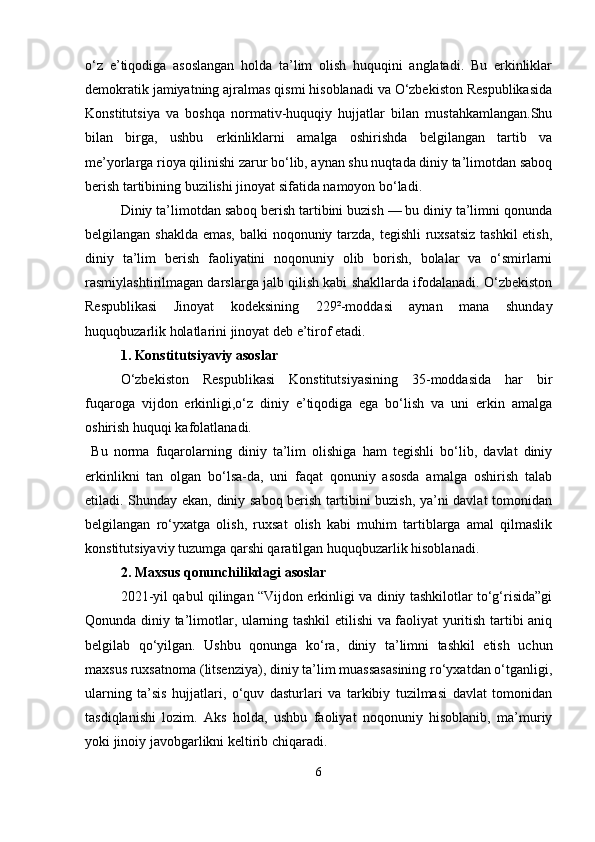 o‘z   e’tiqodiga   asoslangan   holda   ta’lim   olish   huquqini   anglatadi.   Bu   erkinliklar
demokratik jamiyatning ajralmas qismi hisoblanadi va O‘zbekiston Respublikasida
Konstitutsiya   va   boshqa   normativ-huquqiy   hujjatlar   bilan   mustahkamlangan.Shu
bilan   birga,   ushbu   erkinliklarni   amalga   oshirishda   belgilangan   tartib   va
me’yorlarga rioya qilinishi zarur bo‘lib, aynan shu nuqtada diniy ta’limotdan saboq
berish tartibining buzilishi jinoyat sifatida namoyon bo‘ladi.
Diniy ta’limotdan saboq berish tartibini buzish — bu diniy ta’limni qonunda
belgilangan shaklda emas, balki noqonuniy tarzda, tegishli  ruxsatsiz  tashkil etish,
diniy   ta’lim   berish   faoliyatini   noqonuniy   olib   borish,   bolalar   va   o‘smirlarni
rasmiylashtirilmagan darslarga jalb qilish kabi shakllarda ifodalanadi. O‘zbekiston
Respublikasi   Jinoyat   kodeksining   229²-moddasi   aynan   mana   shunday
huquqbuzarlik holatlarini jinoyat deb e’tirof etadi.
1. Konstitutsiyaviy asoslar
O‘zbekiston   Respublikasi   Konstitutsiyasining   35-moddasida   har   bir
fuqaroga   vijdon   erkinligi,o‘z   diniy   e’tiqodiga   ega   bo‘lish   va   uni   erkin   amalga
oshirish huquqi kafolatlanadi.
  Bu   norma   fuqarolarning   diniy   ta’lim   olishiga   ham   tegishli   bo‘lib,   davlat   diniy
erkinlikni   tan   olgan   bo‘lsa-da,   uni   faqat   qonuniy   asosda   amalga   oshirish   talab
etiladi. Shunday ekan, diniy saboq berish tartibini buzish, ya’ni davlat  tomonidan
belgilangan   ro‘yxatga   olish,   ruxsat   olish   kabi   muhim   tartiblarga   amal   qilmaslik
konstitutsiyaviy tuzumga qarshi qaratilgan huquqbuzarlik hisoblanadi.
2. Maxsus qonunchilikdagi asoslar
2021-yil qabul qilingan “Vijdon erkinligi va diniy tashkilotlar to‘g‘risida”gi
Qonunda diniy ta’limotlar, ularning tashkil etilishi va faoliyat yuritish tartibi aniq
belgilab   qo‘yilgan.   Ushbu   qonunga   ko‘ra,   diniy   ta’limni   tashkil   etish   uchun
maxsus ruxsatnoma (litsenziya), diniy ta’lim muassasasining ro‘yxatdan o‘tganligi,
ularning   ta’sis   hujjatlari,   o‘quv   dasturlari   va   tarkibiy   tuzilmasi   davlat   tomonidan
tasdiqlanishi   lozim.   Aks   holda,   ushbu   faoliyat   noqonuniy   hisoblanib,   ma’muriy
yoki jinoiy javobgarlikni keltirib chiqaradi.
6 