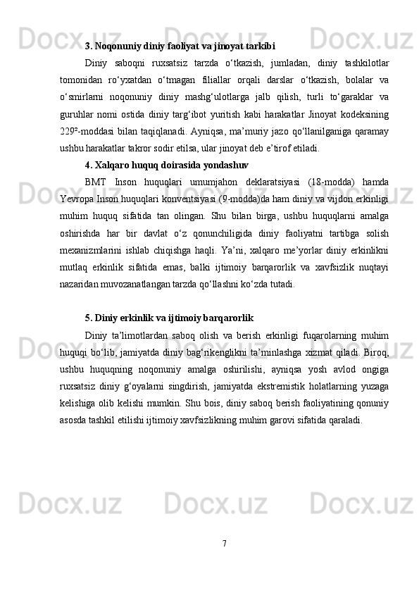 3. Noqonuniy diniy faoliyat va jinoyat tarkibi
Diniy   saboqni   ruxsatsiz   tarzda   o‘tkazish,   jumladan,   diniy   tashkilotlar
tomonidan   ro‘yxatdan   o‘tmagan   filiallar   orqali   darslar   o‘tkazish,   bolalar   va
o‘smirlarni   noqonuniy   diniy   mashg‘ulotlarga   jalb   qilish,   turli   to‘garaklar   va
guruhlar   nomi   ostida   diniy   targ‘ibot   yuritish   kabi   harakatlar   Jinoyat   kodeksining
229²-moddasi   bilan  taqiqlanadi.  Ayniqsa,   ma’muriy  jazo  qo‘llanilganiga   qaramay
ushbu harakatlar takror sodir etilsa, ular jinoyat deb e’tirof etiladi.
4. Xalqaro huquq doirasida yondashuv
BMT   Inson   huquqlari   umumjahon   deklaratsiyasi   (18-modda)   hamda
Yevropa Inson huquqlari konventsiyasi (9-modda)da ham diniy va vijdon erkinligi
muhim   huquq   sifatida   tan   olingan.   Shu   bilan   birga,   ushbu   huquqlarni   amalga
oshirishda   har   bir   davlat   o‘z   qonunchiligida   diniy   faoliyatni   tartibga   solish
mexanizmlarini   ishlab   chiqishga   haqli.   Ya’ni,   xalqaro   me’yorlar   diniy   erkinlikni
mutlaq   erkinlik   sifatida   emas,   balki   ijtimoiy   barqarorlik   va   xavfsizlik   nuqtayi
nazaridan muvozanatlangan tarzda qo‘llashni ko‘zda tutadi.
5. Diniy erkinlik va ijtimoiy barqarorlik
Diniy   ta’limotlardan   saboq   olish   va   berish   erkinligi   fuqarolarning   muhim
huquqi   bo‘lib,  jamiyatda   diniy  bag‘rikenglikni   ta’minlashga   xizmat   qiladi.   Biroq,
ushbu   huquqning   noqonuniy   amalga   oshirilishi,   ayniqsa   yosh   avlod   ongiga
ruxsatsiz   diniy   g‘oyalarni   singdirish,   jamiyatda   ekstremistik   holatlarning   yuzaga
kelishiga olib kelishi mumkin. Shu bois, diniy saboq berish faoliyatining qonuniy
asosda tashkil etilishi ijtimoiy xavfsizlikning muhim garovi sifatida qaraladi.
7 