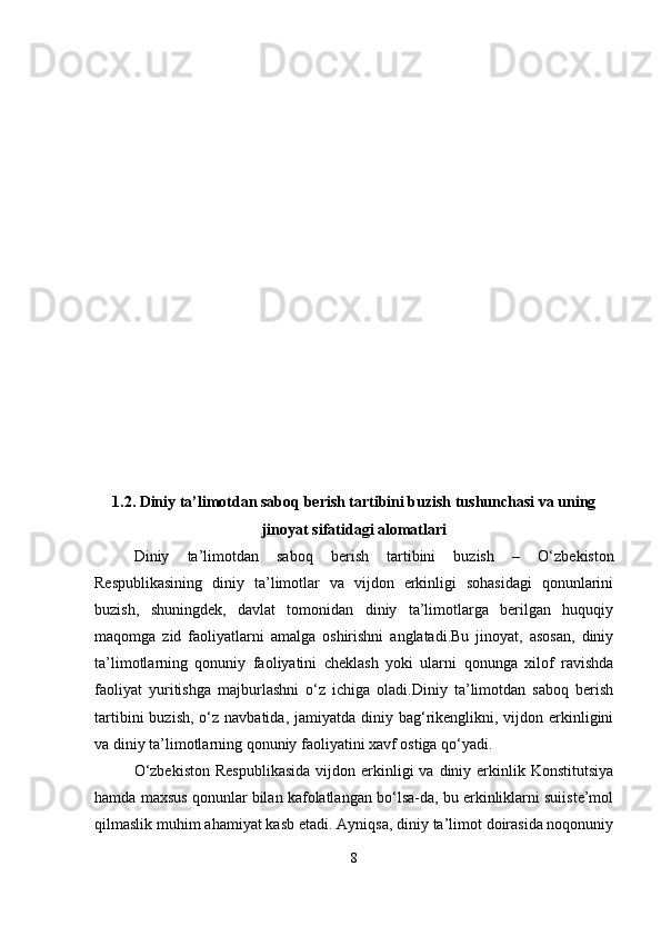 1.2. Diniy ta’limotdan saboq berish tartibini buzish tushunchasi va uning
jinoyat sifatidagi alomatlari
Diniy   ta’limotdan   saboq   berish   tartibini   buzish   –   O‘zbekiston
Respublikasining   diniy   ta’limotlar   va   vijdon   erkinligi   sohasidagi   qonunlarini
buzish,   shuningdek,   davlat   tomonidan   diniy   ta’limotlarga   berilgan   huquqiy
maqomga   zid   faoliyatlarni   amalga   oshirishni   anglatadi.Bu   jinoyat,   asosan,   diniy
ta’limotlarning   qonuniy   faoliyatini   cheklash   yoki   ularni   qonunga   xilof   ravishda
faoliyat   yuritishga   majburlashni   o‘z   ichiga   oladi.Diniy   ta’limotdan   saboq   berish
tartibini   buzish,  o‘z  navbatida,  jamiyatda diniy  bag‘rikenglikni, vijdon  erkinligini
va diniy ta’limotlarning qonuniy faoliyatini xavf ostiga qo‘yadi.
O‘zbekiston   Respublikasida   vijdon erkinligi  va  diniy erkinlik Konstitutsiya
hamda maxsus qonunlar bilan kafolatlangan bo‘lsa-da, bu erkinliklarni suiiste’mol
qilmaslik muhim ahamiyat kasb etadi. Ayniqsa, diniy ta’limot doirasida noqonuniy
8