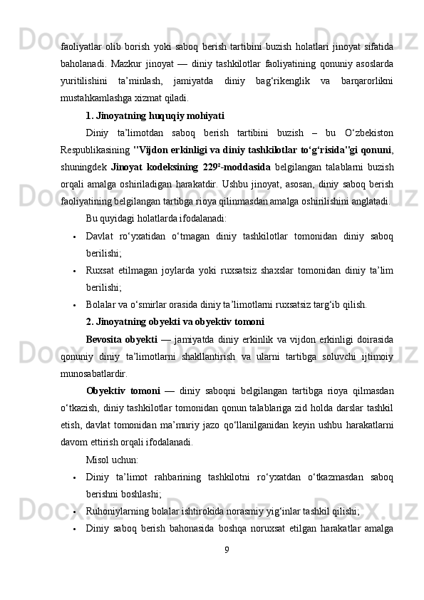 faoliyatlar   olib   borish   yoki   saboq   berish   tartibini   buzish   holatlari   jinoyat   sifatida
baholanadi.   Mazkur   jinoyat   —   diniy   tashkilotlar   faoliyatining   qonuniy   asoslarda
yuritilishini   ta’minlash,   jamiyatda   diniy   bag‘rikenglik   va   barqarorlikni
mustahkamlashga xizmat qiladi.
1. Jinoyatning huquqiy mohiyati
Diniy   ta’limotdan   saboq   berish   tartibini   buzish   –   bu   O‘zbekiston
Respublikasining   "Vijdon erkinligi va diniy tashkilotlar to‘g‘risida"gi qonuni ,
shuningdek   Jinoyat   kodeksining   229²-moddasida   belgilangan   talablarni   buzish
orqali   amalga   oshiriladigan   harakatdir.   Ushbu   jinoyat,   asosan,   diniy   saboq   berish
faoliyatining belgilangan tartibga rioya qilinmasdan amalga oshirilishini anglatadi.
Bu quyidagi holatlarda ifodalanadi:
 Davlat   ro‘yxatidan   o‘tmagan   diniy   tashkilotlar   tomonidan   diniy   saboq
berilishi;
 Ruxsat   etilmagan   joylarda   yoki   ruxsatsiz   shaxslar   tomonidan   diniy   ta’lim
berilishi;
 Bolalar va o‘smirlar orasida diniy ta’limotlarni ruxsatsiz targ‘ib qilish.
2. Jinoyatning obyekti va obyektiv tomoni
Bevosita   obyekti   —   jamiyatda   diniy   erkinlik   va   vijdon   erkinligi   doirasida
qonuniy   diniy   ta’limotlarni   shakllantirish   va   ularni   tartibga   soluvchi   ijtimoiy
munosabatlardir.
Obyektiv   tomoni   —   diniy   saboqni   belgilangan   tartibga   rioya   qilmasdan
o‘tkazish,  diniy tashkilotlar tomonidan qonun talablariga zid holda darslar tashkil
etish,   davlat   tomonidan   ma’muriy   jazo   qo‘llanilganidan   keyin   ushbu   harakatlarni
davom ettirish orqali ifodalanadi.
Misol uchun:
 Diniy   ta’limot   rahbarining   tashkilotni   ro‘yxatdan   o‘tkazmasdan   saboq
berishni boshlashi;
 Ruhoniylarning bolalar ishtirokida norasmiy yig‘inlar tashkil qilishi;
 Diniy   saboq   berish   bahonasida   boshqa   noruxsat   etilgan   harakatlar   amalga
9 