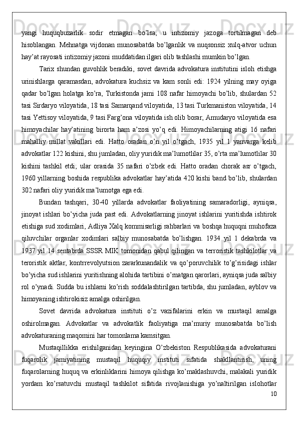 yangi   huquqbuzarlik   sodir   etmagan   bo’lsa,   u   intizomiy   jazoga   tortilmagan   deb
hisoblangan.   Mehnatga   vijdonan   munosabatda   bo’lganlik   va   nuqsonsiz   xulq-atvor   uchun
hay’at rayosati intizomiy jazoni muddatidan ilgari olib tashlashi mumkin bo’lgan.
Tarix shundan  guvohlik beradiki, sovet  davrida  advokatura  institutini  isloh etishga
urinishlarga   qaramasdan,   advokatura   kuchsiz   va   kam   sonli   edi:   1924   yilning   may   oyiga
qadar   bo’lgan  holatga   ko’ra,  Turkistonda  jami  108  nafar   himoyachi   bo’lib,  shulardan   52
tasi Sirdaryo viloyatida, 18 tasi Samarqand viloyatida, 13 tasi Turkmaniston viloyatida, 14
tasi Yettisoy viloyatida, 9 tasi Farg’ona viloyatida ish olib borar, Amudaryo viloyatida esa
himoyachilar   hay’atining   birorta   ham   a’zosi   yo’q   edi.   Himoyachilarning   atigi   16   nafari
mahalliy   millat   vakillari   edi.   Hatto   oradan   o’n   yil   o’tgach,   1935   yil   1   yanvarga   kelib
advokatlar 122 kishini, shu jumladan, oliy yuridik ma’lumotlilar 35, o’rta ma’lumotlilar 30
kishini   tashkil   etdi;   ular   orasida   35   nafari   o’zbek   edi.   Hatto   oradan   chorak   asr   o’tgach,
1960 yillarning boshida respublika advokatlar hay’atida 420 kishi  band bo’lib, shulardan
302 nafari oliy yuridik ma’lumotga ega edi.
Bundan   tashqari,   30-40   yillarda   advokatlar   faoliyatining   samaradorligi,   ayniqsa,
jinoyat ishlari  bo’yicha juda past  edi. Advokatlarning jinoyat  ishlarini yuritishda ishtirok
etishiga sud xodimlari, Adliya Xalq kommisarligi rahbarlari va boshqa huquqni muhofaza
qiluvchilar   organlar   xodimlari   salbiy   munosabatda   bo’lishgan.   1934   yil   1   dekabrda   va
1937 yil  14 sentabrda SSSR MIK tomonidan qabul qilingan va terroristik tashkilotlar va
teroristik   aktlar,   kontrrevolyutsion   zararkunandalik   va   qo’poruvchilik   to’g’risidagi   ishlar
bo’yicha sud ishlarini yuritishning alohida tartibini o’rnatgan qarorlari, ayniqsa juda salbiy
rol o’ynadi. Sudda bu ishlarni ko’rish soddalashtirilgan tartibda, shu jumladan, ayblov va
himoyaning ishtirokisiz amalga oshirilgan.
Sovet   davrida   advokatura   instituti   o’z   vazifalarini   erkin   va   mustaqil   amalga
oshirolmagan.   Advokatlar   va   advokatlik   faoliyatiga   ma’muriy   munosabatda   bo’lish
advokaturaning maqomini har tomonlama kamsitgan.
Mustaqillikka   erishilganidan   keyingina   O’zbekiston   Respublikasida   advokaturani
fuqarolik   jamiyatining   mustaqil   huquqiy   instituti   sifatida   shakllantirish,   uning
fuqarolarning huquq va erkinliklarini himoya qilishga ko’maklashuvchi, malakali yuridik
yordam   ko’rsatuvchi   mustaqil   tashkilot   sifatida   rivojlanishiga   yo’naltirilgan   islohotlar
10