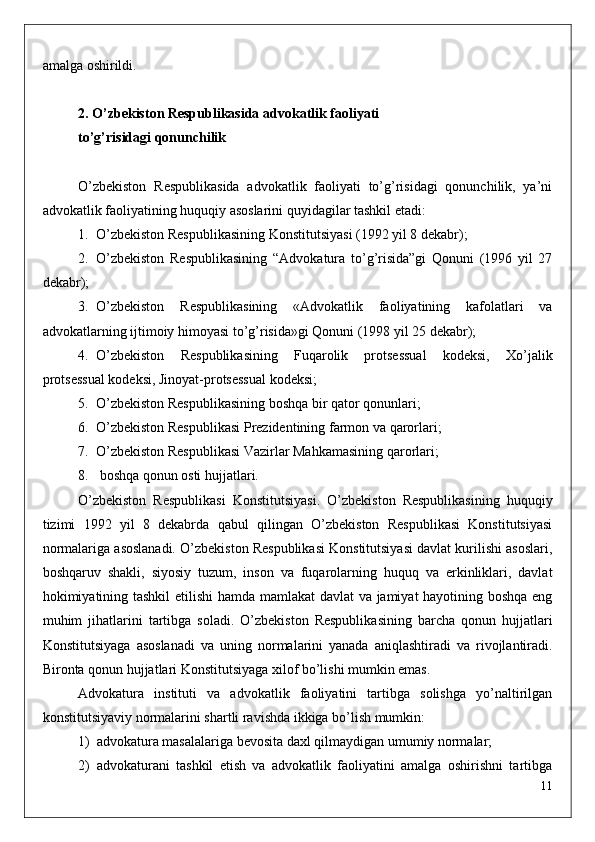 amalga oshirildi.
2. O’zbekiston Respublikasida advokatlik faoliyati
to’g’risidagi qonunchilik
O’zbekiston   Respublikasida   advokatlik   faoliyati   to’g’risidagi   qonunchilik,   ya’ni
advokatlik faoliyatining huquqiy asoslarini quyidagilar tashkil etadi:
1. O’zbekiston Respublikasining Konstitutsiyasi (1992 yil 8 dekabr);
2. O’zbekiston   Respublikasining   “Advokatura   to’g’risida”gi   Qonuni   (1996   yil   27
dekabr);
3. O’zbekiston   Respublikasining   «Advokatlik   faoliyatining   kafolatlari   va
advokatlarning ijtimoiy himoyasi to’g’risida»gi Qonuni (1998 yil 25 dekabr);
4. O’zbekiston   Respublikasining   Fuqarolik   protsessual   kodeksi,   Xo’jalik
protsessual kodeksi, Jinoyat-protsessual kodeksi;
5. O’zbekiston Respublikasining boshqa bir qator qonunlari;
6. O’zbekiston Respublikasi Prezidentining farmon va qarorlari;
7. O’zbekiston Respublikasi Vazirlar Mahkamasining qarorlari;
8.  boshqa qonun osti hujjatlari.
O’zbekiston   Respublikasi   Konstitutsiyasi.   O’zbekiston   Respublikasining   huquqiy
tizimi   1992   yil   8   dekabrda   qabul   qilingan   O’zbekiston   Respublikasi   Konstitutsiyasi
normalariga asoslanadi. O’zbekiston Respublikasi Konstitutsiyasi davlat kurilishi asoslari,
boshqaruv   shakli,   siyosiy   tuzum,   inson   va   fuqarolarning   huquq   va   erkinliklari,   davlat
hokimiyatining tashkil etilishi hamda mamlakat  davlat va jamiyat hayotining boshqa eng
muhim   jihatlarini   tartibga   soladi.   O’zbekiston   Respublikasining   barcha   qonun   hujjatlari
Konstitutsiyaga   asoslanadi   va   uning   normalarini   yanada   aniqlashtiradi   va   rivojlantiradi.
Bironta qonun hujjatlari Konstitutsiyaga xilof bo’lishi mumkin emas.
Advokatura   instituti   va   advokatlik   faoliyatini   tartibga   solishga   yo’naltirilgan
konstitutsiyaviy normalarini shartli ravishda ikkiga bo’lish mumkin:
1) advokatura masalalariga bevosita daxl qilmaydigan umumiy normalar;
2) advokaturani   tashkil   etish   va   advokatlik   faoliyatini   amalga   oshirishni   tartibga
11