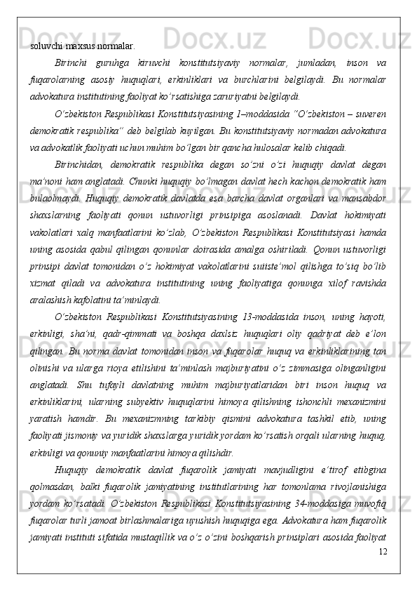 soluvchi maxsus normalar.
Birinchi   guruhga   kiruvchi   konstitutsiyaviy   normalar,   jumladan,   inson   va
fuqarolarning   asosiy   huquqlari,   erkinliklari   va   burchlarini   belgilaydi.   Bu   normalar
advokatura institutining faoliyat ko’rsatishiga zaruriyatni belgilaydi. 
O’zbekiston Respublikasi Konstitutsiyasining 1–moddasida “O’zbekiston – suveren
demokratik respublika” deb belgilab kuyilgan. Bu konstitutsiyaviy normadan advokatura
va advokatlik faoliyati uchun muhim bo’lgan bir qancha hulosalar kelib chiqadi. 
Birinchidan,   demokratik   respublika   degan   so’zni   o’zi   huquqiy   davlat   degan
ma’noni ham anglatadi. Chunki huquqiy bo’lmagan davlat hech kachon demokratik ham
bulaolmaydi.   Huquqiy   demokratik   davlatda   esa   barcha   davlat   organlari   va   mansabdor
shaxslarning   faoliyati   qonun   ustuvorligi   prinsipiga   asoslanadi.   Davlat   hokimiyati
vakolatlari   xalq   manfaatlarini   ko’zlab,   O’zbekiston   Respublikasi   Konstitutsiyasi   hamda
uning   asosida   qabul   qilingan   qonunlar   doirasida   amalga   oshiriladi.   Qonun   ustuvorligi
prinsipi   davlat   tomonidan   o’z   hokimiyat   vakolatlarini   suiiste’mol   qilishga   to’siq   bo’lib
xizmat   qiladi   va   advokatura   institutining   uning   faoliyatiga   qonunga   xilof   ravishda
aralashish kafolatini ta’minlaydi.
O’zbekiston   Respublikasi   Konstitutsiyasining   13-moddasida   inson,   uning   hayoti,
erkinligi,   sha’ni,   qadr-qimmati   va   boshqa   daxlsiz   huquqlari   oliy   qadriyat   deb   e’lon
qilingan.   Bu   norma   davlat   tomonidan   inson   va   fuqarolar   huquq   va   erkinliklarining   tan
olinishi   va   ularga   rioya   etilishini   ta’minlash   majburiyatini   o’z   zimmasiga   olinganligini
anglatadi.   Shu   tufayli   davlatning   muhim   majburiyatlaridan   biri   inson   huquq   va
erkinliklarini,   ularning   subyektiv   huquqlarini   himoya   qilishning   ishonchli   mexanizmini
yaratish   hamdir.   Bu   mexanizmning   tarkibiy   qismini   advokatura   tashkil   etib,   uning
faoliyati jismoniy va yuridik shaxslarga yuridik yordam ko’rsatish orqali ularning huquq,
erkinligi va qonuniy manfaatlarini himoya qilishdir.
Huquqiy   demokratik   davlat   fuqarolik   jamiyati   mavjudligini   e’tirof   etibgina
qolmasdan,   balki   fuqarolik   jamiyatining   institutlarining   har   tomonlama   rivojlanishiga
yordam   ko’rsatadi.   O’zbekiston   Respublikasi   Konstitutsiyasining   34-moddasiga   muvofiq
fuqarolar turli jamoat birlashmalariga uyushish huquqiga ega. Advokatura ham fuqarolik
jamiyati instituti sifatida mustaqillik va o’z o’zini boshqarish prinsiplari asosida faoliyat
12